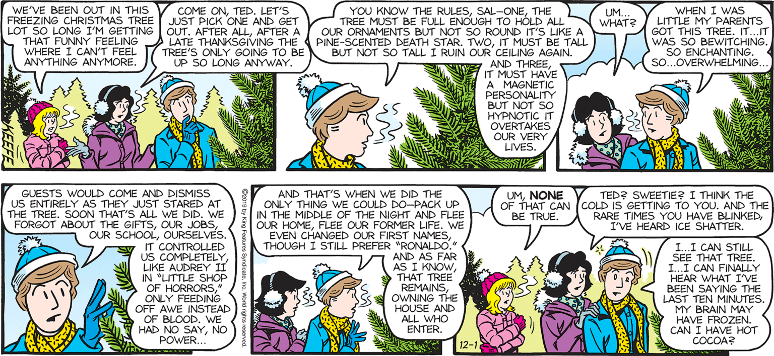 Human OCR: SALLY FORTH. WHEN I WAS LITTLE MY PARENTS GOT THIS TREE. IT...IT WAS SO BEWITCHING. SO ENCHANTING. SO...OVERWHELMING. WE'VE BEEN OUT IN THIS COME ONTED. LET'S JUST PICK ONE AND GET OUT. AFTER ALLAFTER A LATE THANKSGIVING THE PINE-SCENTED DEATH STAR. TWOIT MUST BE TALL TREE'S ONLY GOING TO BE UP SO LONG ANYWAY. by Francesco Marciuliano FREEZING CHRISTMAS TREE LOT SO LONG I'M GETTING THAT FUNNY FEELING WHERE I CAN'T FEEL ANYTHING ANYMORE. YOU KNOW THE RULESTHE TREE MUST BE FULL ENOUGH TO HÒLD ALL OUR ORNAMENTS BUT NOT SO ROUND IT'S LIKE A UM.. WHAT? BUT NOT SO TALL I RUIN OUR CEILING AGAIN. AND THREEIT MUST HAVE A MAGNETIC PERSONALITY BUT NOT SO HYPNOTIC IT OVERTAKES OUR VERY LIVES. GET THIS OFF ME! GET THIS OFF ME! GET. THIS. OFF. ME!!! GUESTS WOULD COME AND DISMISS US ENTIRELY AS THEY JUST STARED AT THE TREESOON THAT'S ALL WE DID. WE FORGOT ABOUT THE GIFTSOURSELVES. IT CONTROLLED US COMPLETELYLIKE AUDREY II IN "LITTLE SHOP OF HORRORSONLY FEEDING OFF AWE INSTEAD OF BLOODWE HAD NO SAYNO POWER... V AND THAT'S WHEN WE DID THE ONLY THING wE COULD DO-PACK UP IN THE MIDDLE OF THE NIGHT AND FLEE OUR HOMEFLEE OUR FORMER LIFE. WE EVEN CHANGED OUR FIRST NAMESTHOUGH I STILL PREFER "RONALDO. AND AS FAR AS I KNOWTHAT TREE REMAINSOWNING THE HOUSE AND ALL WHO ENTER. TED? SWEETIE? I THINK THE OF THAT CAN (COLD IS GETTING TO YOU. AND THE RARE TIMES YOU HAVE BLINKEDI'VE HEARD ICE SHATTER. UMNONE BE TRUE. I...I CAN STILL SEE THAT TREE. I...I CAN FINALLY HEAR WHAT I'VE BEEN SAYING THE LAST TEN MINUTES. MY BRAIN MAY HAVE FROZEN. CAN I HAVE HOT COCOA? 12-1 SALLY FORTH. WHEN I WAS LITTLE MY PARENTS GOT THIS TREE. IT...IT WAS SO BEWITCHING. SO ENCHANTING. SO...OVERWHELMING. WE'VE BEEN OUT IN THIS COME ONTED. LET'S JUST PICK ONE AND GET OUT. AFTER ALLAFTER A LATE THANKSGIVING THE PINE-SCENTED DEATH STAR. TWOIT MUST BE TALL TREE'S ONLY GOING TO BE UP SO LONG ANYWAY. by Francesco Marciuliano FREEZING CHRISTMAS TREE LOT SO LONG I'M GETTING THAT FUNNY FEELING WHERE I CAN'T FEEL ANYTHING ANYMORE. YOU KNOW THE RULESTHE TREE MUST BE FULL ENOUGH TO HÒLD ALL OUR ORNAMENTS BUT NOT SO ROUND IT'S LIKE A UM.. WHAT? BUT NOT SO TALL I RUIN OUR CEILING AGAIN. AND THREEIT MUST HAVE A MAGNETIC PERSONALITY BUT NOT SO HYPNOTIC IT OVERTAKES OUR VERY LIVES. GET THIS OFF ME! GET THIS OFF ME! GET. THIS. OFF. ME!!! GUESTS WOULD COME AND DISMISS US ENTIRELY AS THEY JUST STARED AT THE TREESOON THAT'S ALL WE DID. WE FORGOT ABOUT THE GIFTSOUR JOBSOUR SCHOOLOURSELVES. IT CONTROLLED US COMPLETELYLIKE AUDREY II IN "LITTLE SHOP OF HORRORSONLY FEEDING OFF AWE INSTEAD OF BLOODWE HAD NO SAYNO POWER... V AND THAT'S WHEN WE DID THE ONLY THING wE COULD DO-PACK UP IN THE MIDDLE OF THE NIGHT AND FLEE OUR HOMEFLEE OUR FORMER LIFE. WE EVEN CHANGED OUR FIRST NAMESTHOUGH I STILL PREFER "RONALDO. AND AS FAR AS I KNOWTHAT TREE REMAINSOWNING THE HOUSE AND ALL WHO ENTER. TED? SWEETIE? I THINK THE OF THAT CAN (COLD IS GETTING TO YOU. AND THE RARE TIMES YOU HAVE BLINKEDI'VE HEARD ICE SHATTER. UMNONE BE TRUE. I...I CAN STILL SEE THAT TREE. I...I CAN FINALLY HEAR WHAT I'VE BEEN SAYING THE LAST TEN MINUTES. MY BRAIN MAY HAVE FROZEN. CAN I HAVE HOT COCOA? 12-1
