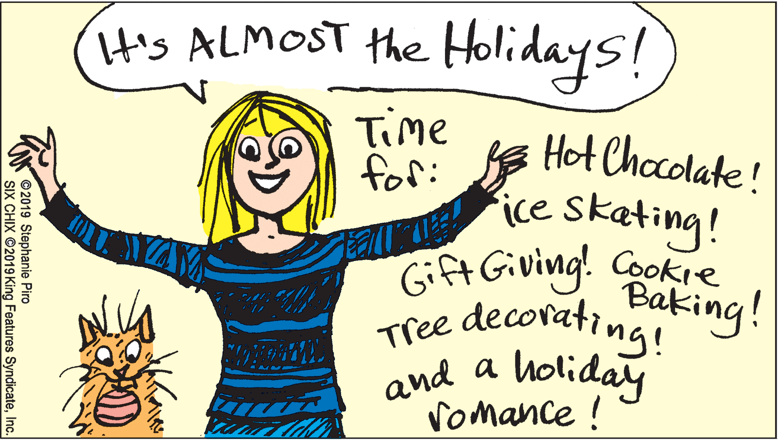 Sleeve OCR: His ALMOST the Holidays! Time for: Hot Chocolate! T ice skating! Gift Giving! Cooke Baking! decorating! Tree and a holiday vomance ! ©2019 Stephanie Piro SIX CHIX 2019 King Features SyndicateInc. His ALMOST the Holidays! Time for: Hot Chocolate! T ice skating! Gift Giving! Cooke Baking! decorating! Tree and a holiday vomance ! ©2019 Stephanie Piro SIX CHIX 2019 King Features Syndicate