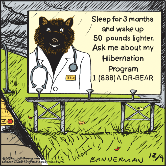 Parallel OCR: Sleep for 3 months and wake up 50 pounds lighter. Ask me about my Hibernation Program 1 (888)A DR-BEAR DR.BEAR ©2019 IsabellaBannerman SIXCHIXO2019 KingFeaturesSyndicate/nc. 12/9 BANNERMAN Sleep for 3 months and wake up 50 pounds lighter. Ask me about my Hibernation Program 1 (888)A DR-BEAR DR.BEAR ©2019 IsabellaBannerman SIXCHIXO2019 KingFeaturesSyndicate/nc. 12/9 BANNERMAN
