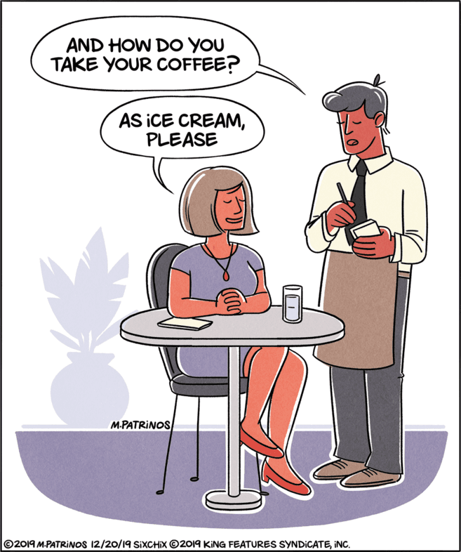 Humour OCR: AND HOW DO YOU TAKE YOUR COFFEE? AS ICE CREAMPLEASE M-PATRINOS ©2019 M.PATRINOS 12/20/19 SIXCHIX ©2019 KING FEATURES SYNDICATEINC. AND HOW DO YOU TAKE YOUR COFFEE? AS ICE CREAMPLEASE M-PATRINOS ©2019 M.PATRINOS 12/20/19 SIXCHIX ©2019 KING FEATURES SYNDICATE