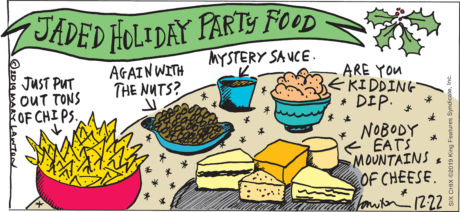 Handwriting OCR: JADED HOLIDAY PARTY FOOD - MYSTERY SA UCE. JUST PUT OUT TONS OF CHI PS. AGAIN WITH THE NUTS? ARE YOU EKIDDING * DIP. * * NOBODY EATS MOUNTAINS OF CHEESE. Tonwier 12:22 * LAWTON SIX CHIX 2019 King Features SyndicateInc. JADED HOLIDAY PARTY FOOD - MYSTERY SA UCE. JUST PUT OUT TONS OF CHI PS. AGAIN WITH THE NUTS? ARE YOU EKIDDING * DIP. * * NOBODY EATS MOUNTAINS OF CHEESE. Tonwier 12:22 * LAWTON SIX CHIX 2019 King Features Syndicate