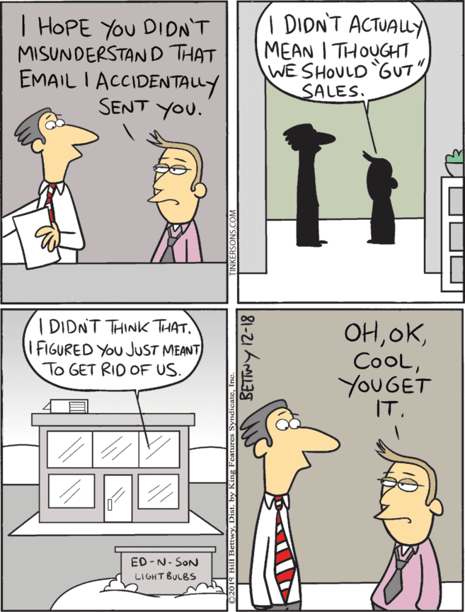 Comic book OCR: | HOPE You DIDN'T MISUNDERSTAND THAT EMAIL I ACCIDENTALLY SENT YOU. I DIDNT ACTUALLY MEAN I THOUGHT WE SHOULD GUT SALES. I DIDNT THINK THAT. IFIGURED YOU JUST MEANT To GET RID OF US. OHYOUGET IT. ED -N- SON LI GHT BULBS 81-21 A3S | HOPE You DIDN'T MISUNDERSTAND THAT EMAIL I ACCIDENTALLY SENT YOU. I DIDNT ACTUALLY MEAN I THOUGHT WE SHOULD GUT SALES. I DIDNT THINK THAT. IFIGURED YOU JUST MEANT To GET RID OF US. OHYOUGET IT. ED -N- SON LI GHT BULBS 81-21 A3S