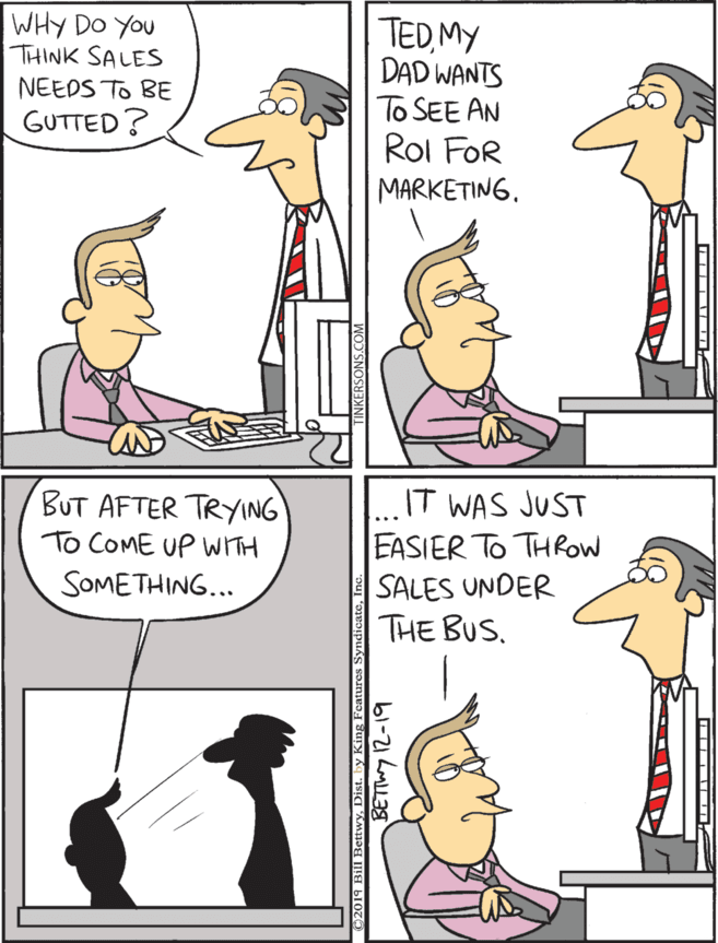 Comics OCR: IT WAS JUST EASIER TO THROW SALES UNDER THE BUS. TEDMY DAD WANTS To SEE AN BUT AFTER TRYING To COME UP WITH WHY DO YOU THINK SALES NEEDS To BE SOMETHING... GUTTED? Rol FOR MARKETING. 2019 Bill BettwyY. Dist. by King Featur bl-21 LML3 IT WAS JUST EASIER TO THROW SALES UNDER THE BUS. TEDMY DAD WANTS To SEE AN BUT AFTER TRYING To COME UP WITH WHY DO YOU THINK SALES NEEDS To BE SOMETHING... GUTTED? Rol FOR MARKETING. 2019 Bill BettwyY. Dist. by King Featur bl-21 LML3