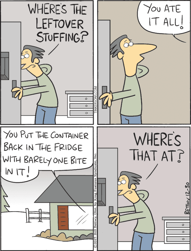 Rectangle OCR: You ATE WHERE'S THE LEFTOVER STUFFING? You PUT THE CONTAINER IT ALL! BACK IN THE FRIDGE WITH BARELY ONE BITE IN IT! WHERE'S THAT AT? You ATE WHERE'S THE LEFTOVER STUFFING? You PUT THE CONTAINER IT ALL! BACK IN THE FRIDGE WITH BARELY ONE BITE IN IT! WHERE'S THAT AT?