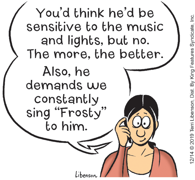 Pleased OCR: You'd think he'd be sensitive to the music and lightsbut no. The morethe better. Alsohe demands we constantly sing “Frosty" to him. 99 Libenson 12/14 © 2019 Terri LibensonInc. You'd think he'd be sensitive to the music and lightsbut no. The morethe better. Alsohe demands we constantly sing “Frosty" to him. 99 Libenson 12/14 © 2019 Terri LibensonDist. By King Features Syndicate