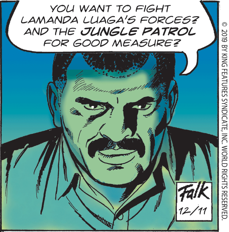 Art OCR: YOU WANT TO FIGHT LAMANDA LUAGA'S FORCES? AND THE JJUNGLE PATROL FOR GOOD MEASURE? Falk 12/11 © 2019 BY KING FEATURES SYNDICATEINC. WORLD RIGHTS RESERVED. YOU WANT TO FIGHT LAMANDA LUAGA'S FORCES? AND THE JJUNGLE PATROL FOR GOOD MEASURE? Falk 12/11 © 2019 BY KING FEATURES SYNDICATEINC. WORLD RIGHTS RESERVED.