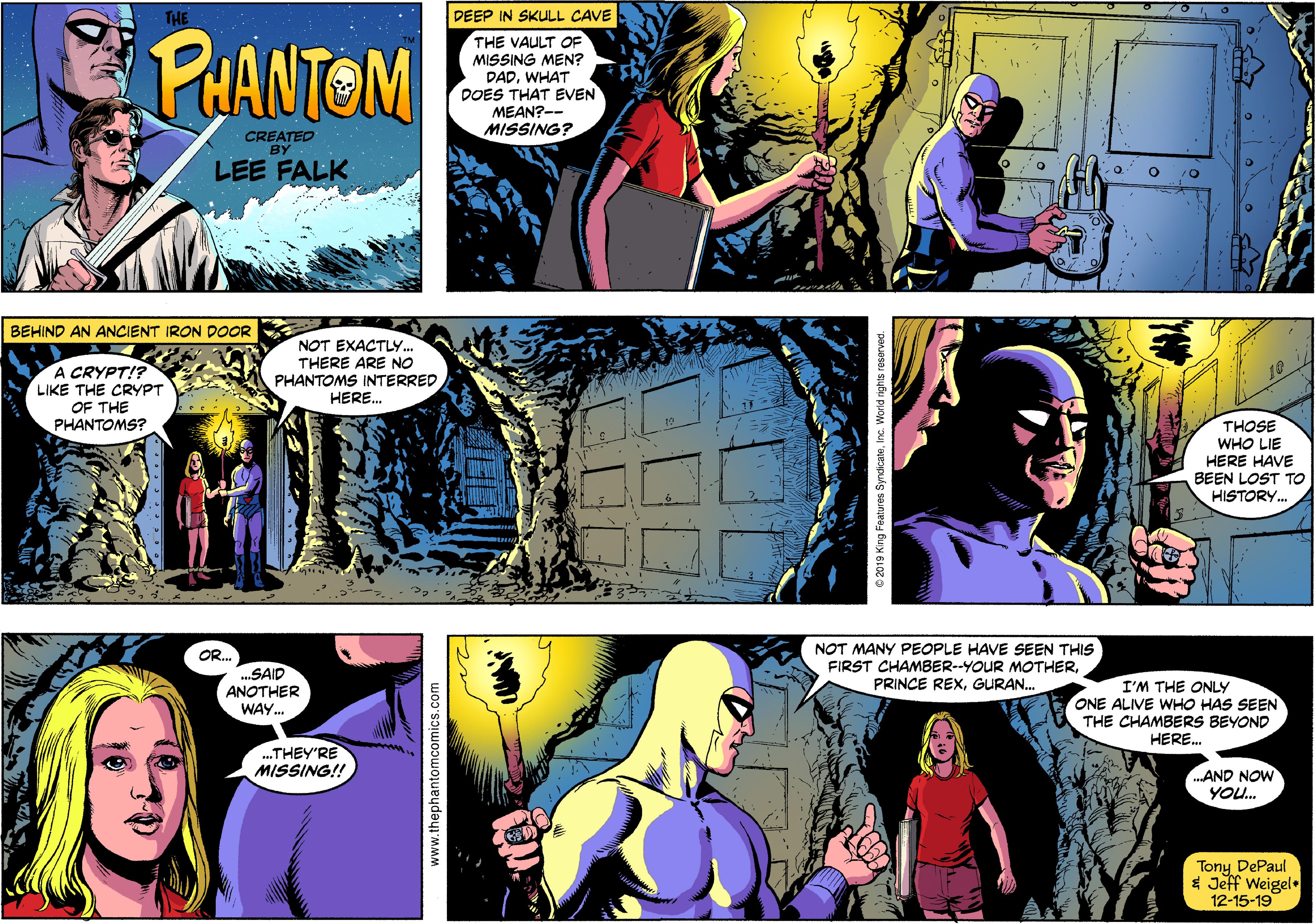 Art Faces (5) OCR: DEEP IN SKULL CAVE THE VAULT OF MISSING MEN? DADWHAT DOES THAT EVEN MEAN?-- MISSING? THE PHANTOM CREATED BY LEE FALK BEHIND AN ANCIENT IRON DOOR NOT EXACTLY. A CRYPT!? LIKE THE CRYPT OF THE PHANTOMS? THERE ARE NO PHANTOMS INTERRED HERE. THOSE WHO LIE HERE HAVE BEEN LOST TO HISTORY. NOT MANY PEOPLE HAVE SEEN THIS FIRST CHAMBER--YOUR MOTHERGURAN. OR. SAID ANOTHER WAY. I'M THE ONLY ONE ALIVE WHO HAS SEEN THE CHAMBERS BEYOND HERE. ..THEY'RE MISSING!! AND NOW YOU. Tony DePaul * Jeff Weigel. 12-15-19 www.thephantomcomics.com DEEP IN SKULL CAVE THE VAULT OF MISSING MEN? DADWHAT DOES THAT EVEN MEAN?-- MISSING? THE PHANTOM CREATED BY LEE FALK BEHIND AN ANCIENT IRON DOOR NOT EXACTLY. A CRYPT!? LIKE THE CRYPT OF THE PHANTOMS? THERE ARE NO PHANTOMS INTERRED HERE. THOSE WHO LIE HERE HAVE BEEN LOST TO HISTORY. NOT MANY PEOPLE HAVE SEEN THIS FIRST CHAMBER--YOUR MOTHERPRINCE REXGURAN. OR. SAID ANOTHER WAY. I'M THE ONLY ONE ALIVE WHO HAS SEEN THE CHAMBERS BEYOND HERE. ..THEY'RE MISSING!! AND NOW YOU. Tony DePaul * Jeff Weigel. 12-15-19 www.thephantomcomics.com