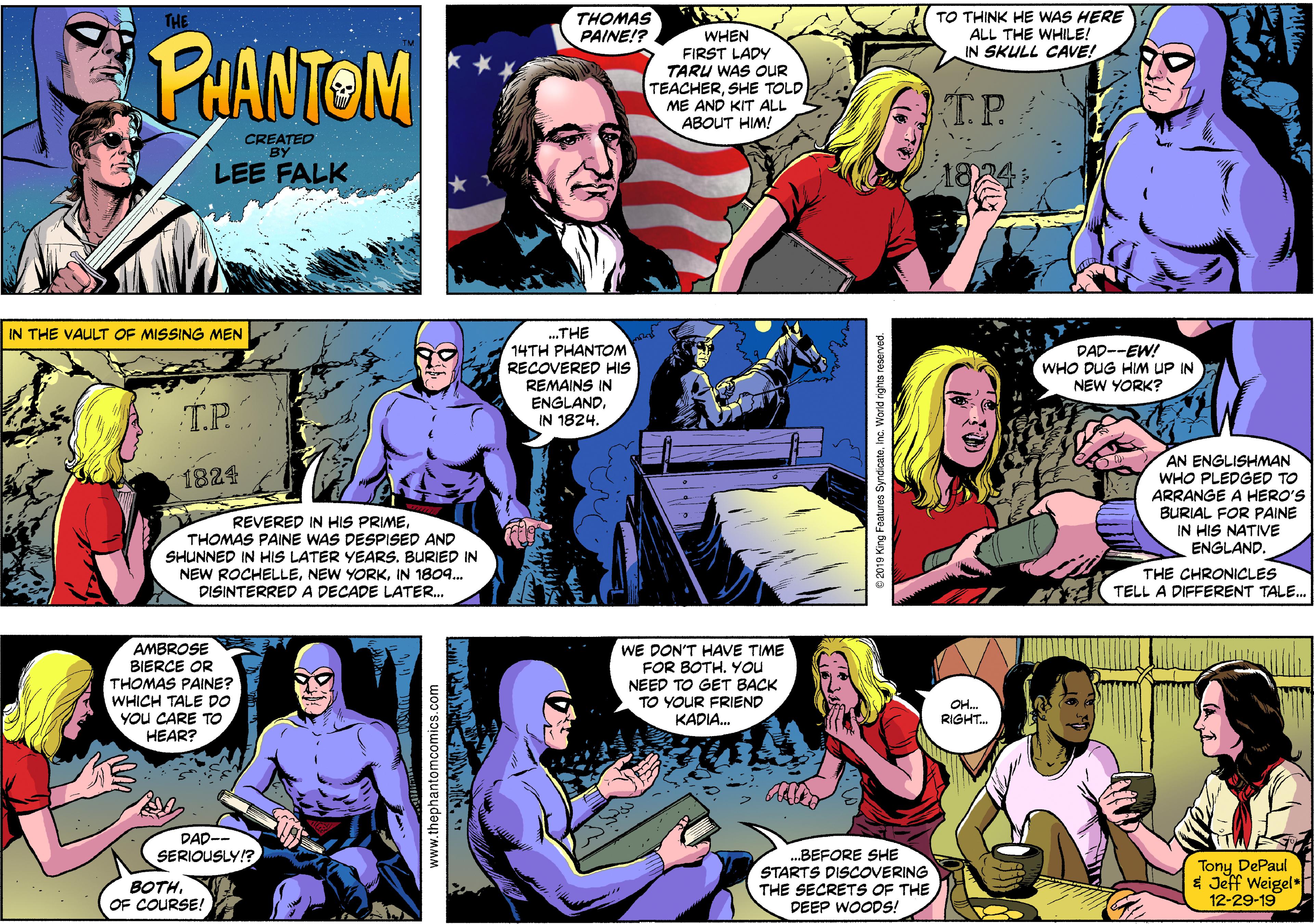 Art Faces (8) OCR: THOMAS PAINE!? THE TO THINK HE WAS HERE ALL THE WHILE! PHANTOM WHEN FIRST LADY TARU WAS OUR TEACHERSHE TOLD ME AND KIT ALL ABOUT HIM! IN SKULL CAVE! TP. CREATED BY LEE FALK IN THE VAULT OF MISSING MEN .THE 14TH PHANTOM DAD--EW! WHO DUG HIM UP IN NEW YORK? RECOVERED HIS REMAINS IN ENGLANDIN 1824. T.P. AN ENGLISHMAN WHO PLEDGED TO ARRANGE A HERO'S BURIAL FOR PAINE IN HIS NATIVE ENGLAND. 1824 REVERED IN HIS PRIMETHOMAS PAINE WAS DESPISED AND SHUNNED IN HIS LATER YEARS. BURIED IN NEW ROCHELLEIN 1804. DISINTERREDA DECADE LATER. THE CHRONICLES TELL A DIFFERENT TALE. AMBROSE BIERCE OR THOMAS PAINE? WHICH TALE DO YOu CARE TO HEAR? WE DON'T HAVE TIME FOR BOTH. YOU NEED TO GET BACK TO YOUR FRIEND OH. RIGHT. KADIA. DAD-- SERIOUSLY!? .BEFORE SHE STARTS DISCOVERING THE SECRETS OF THE DEEP WOODS! Tony DePaul $ Jeff Weigel i 12-29-19 BOTHOF COURSE! www.thephantomcomics.com 8 2019 King Features THOMAS PAINE!? THE TO THINK HE WAS HERE ALL THE WHILE! PHANTOM WHEN FIRST LADY TARU WAS OUR TEACHERSHE TOLD ME AND KIT ALL ABOUT HIM! IN SKULL CAVE! TP. CREATED BY LEE FALK IN THE VAULT OF MISSING MEN .THE 14TH PHANTOM DAD--EW! WHO DUG HIM UP IN NEW YORK? RECOVERED HIS REMAINS IN ENGLANDIN 1824. T.P. AN ENGLISHMAN WHO PLEDGED TO ARRANGE A HERO'S BURIAL FOR PAINE IN HIS NATIVE ENGLAND. 1824 REVERED IN HIS PRIMETHOMAS PAINE WAS DESPISED AND SHUNNED IN HIS LATER YEARS. BURIED IN NEW ROCHELLENEW YORKIN 1804. DISINTERREDA DECADE LATER. THE CHRONICLES TELL A DIFFERENT TALE. AMBROSE BIERCE OR THOMAS PAINE? WHICH TALE DO YOu CARE TO HEAR? WE DON'T HAVE TIME FOR BOTH. YOU NEED TO GET BACK TO YOUR FRIEND OH. RIGHT. KADIA. DAD-- SERIOUSLY!? .BEFORE SHE STARTS DISCOVERING THE SECRETS OF THE DEEP WOODS! Tony DePaul $ Jeff Weigel i 12-29-19 BOTHOF COURSE! www.thephantomcomics.com 8 2019 King Features