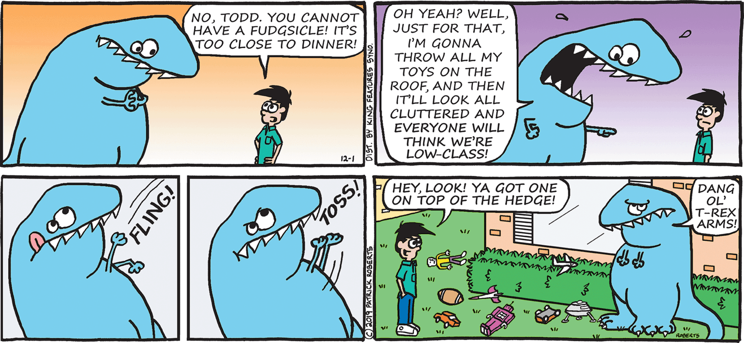 Fiction OCR: NOTODD. YOU CANNOT HAVE A FUDGSICLE! IT'S TOO CLOSE TO DINNER! OH YEAH? WELLI'M GONNA THROW ALL MY TOYS ON THE ROOFAND THEN ITLL LOOK ALL CLUTTERED AND EVERYONE WILL THINK WE'RE LOW-CLASS! 12-1 Dg DANG OL' T-REX ARMS! HEYLOOK! YA GOT ONE ON TOP OF THE HEDGE! ROBERTS FLING! T. BY KING FEATURES M PATRICK AOBERTS NOTODD. YOU CANNOT HAVE A FUDGSICLE! IT'S TOO CLOSE TO DINNER! OH YEAH? WELLJUST FOR THATI'M GONNA THROW ALL MY TOYS ON THE ROOFAND THEN ITLL LOOK ALL CLUTTERED AND EVERYONE WILL THINK WE'RE LOW-CLASS! 12-1 Dg DANG OL' T-REX ARMS! HEYLOOK! YA GOT ONE ON TOP OF THE HEDGE! ROBERTS FLING! T. BY KING FEATURES M PATRICK AOBERTS
