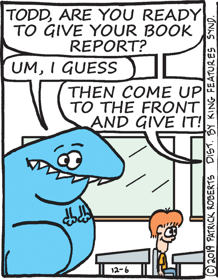Drawing OCR: TODDARE YOU READY TO GIVE YOUR BOOK REPORT? UMI GUESS THEN COME UP TO THE FRONT AND GIVE IT! 12-6 C2019 PATRICK ROBERTS DIST. BY KING FEATURES SYND. TODDARE YOU READY TO GIVE YOUR BOOK REPORT? UMI GUESS THEN COME UP TO THE FRONT AND GIVE IT! 12-6 C2019 PATRICK ROBERTS DIST. BY KING FEATURES SYND.