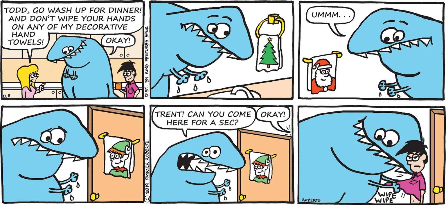 Drawing OCR: TODDGO WASH UP FOR DINNER! AND DON'T WIPE YOUR HANDS ON ANY OF MY DECORATIVE HAND TOWELS! UMMM. . OKAY! TRENT! CAN YOU COME HERE FOR A SEC? OKAY! ROBERTS WIPE O2019 PATRICK ROGERTS 1. BY KING FEATURES SYN TODDGO WASH UP FOR DINNER! AND DON'T WIPE YOUR HANDS ON ANY OF MY DECORATIVE HAND TOWELS! UMMM. . OKAY! TRENT! CAN YOU COME HERE FOR A SEC? OKAY! ROBERTS WIPE O2019 PATRICK ROGERTS 1. BY KING FEATURES SYN