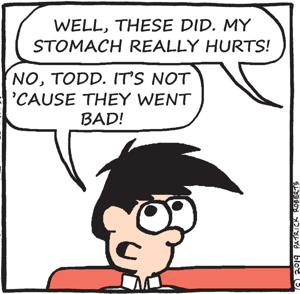Drawing OCR: WELLTHESE DID. MY STOMACH REALLY HURTS! NOTODD. IT'S NOT 'CAUSE THEY WENT BAD! O o19 PATRICK ROBERTS WELLTHESE DID. MY STOMACH REALLY HURTS! NOTODD. IT'S NOT 'CAUSE THEY WENT BAD! O o19 PATRICK ROBERTS
