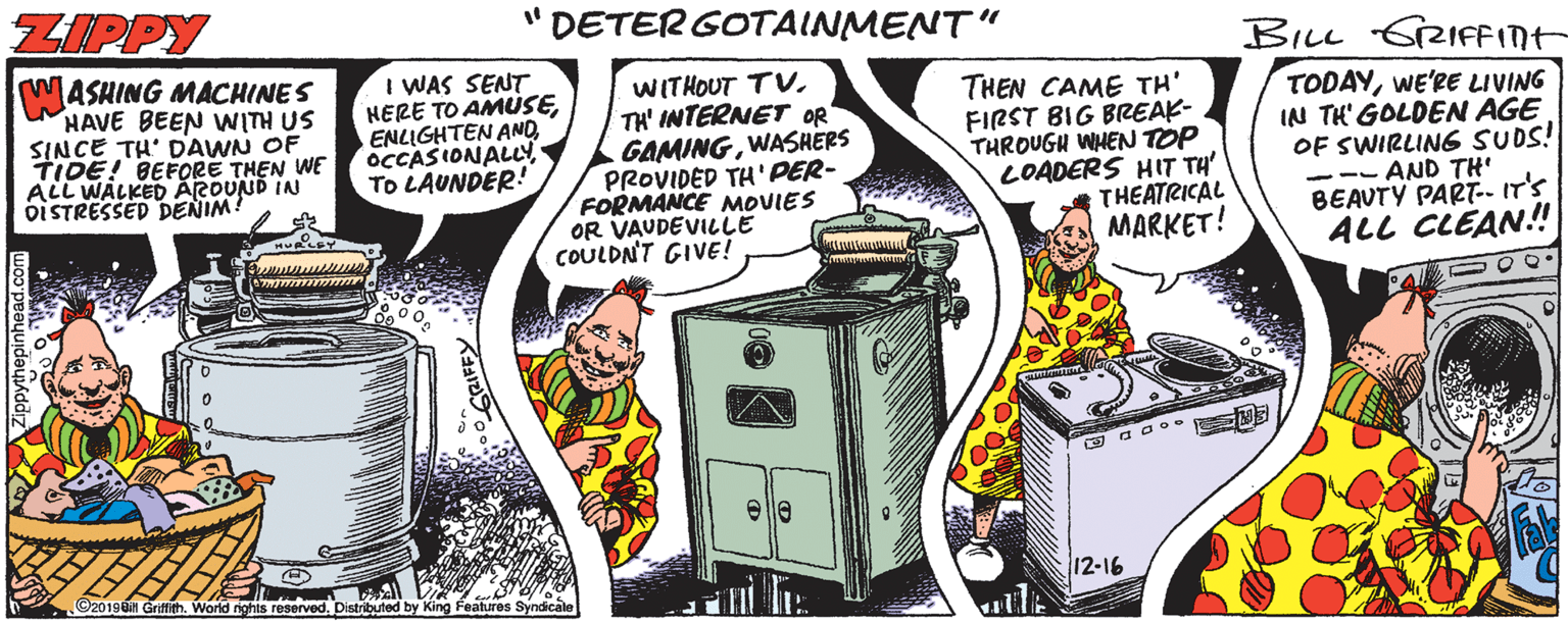 Publication OCR: ZIPPY "DETER GOTAINMENT" BILL GRIFFInt MASHING MACHINES HAVE BEEN WITH US SINCE TH' DAWN OF TIDE! BEFORE THEN WE ALL WALKED ARDUND IN oiSTRESSED DENIM! I WAS SENT HERE TO AMUSEOCCASIONALLY To LAUNDER! WITHOUT TVTH' INTERNET OR GAMINGWASHERS PROVIDED TH' PER- FORMANCE NMOVIES OR VAUDEVILLE COULDN'T GIVE! THEN CAME TH' FIRST BIG BREAK- THROUGH WHEN TOP LOADERS HIT TH' THEATRICAL ?ARKET! TODAYWE'RE LIVING IN TH' GOLDEN AGE OF SWIRLIN6 SUDS! -- AND TH BEAUTY PART.- IT'S ALL CLEAN!! e a o o. ©20198in Grfith. World nghis reserved. Distributed by King Features Syndicale 12-16 ZIPPY "DETER GOTAINMENT" BILL GRIFFInt MASHING MACHINES HAVE BEEN WITH US SINCE TH' DAWN OF TIDE! BEFORE THEN WE ALL WALKED ARDUND IN oiSTRESSED DENIM! I WAS SENT HERE TO AMUSEENLIGHTEN ANDOCCASIONALLY To LAUNDER! WITHOUT TVTH' INTERNET OR GAMINGWASHERS PROVIDED TH' PER- FORMANCE NMOVIES OR VAUDEVILLE COULDN'T GIVE! THEN CAME TH' FIRST BIG BREAK- THROUGH WHEN TOP LOADERS HIT TH' THEATRICAL ?ARKET! TODAYWE'RE LIVING IN TH' GOLDEN AGE OF SWIRLIN6 SUDS! -- AND TH BEAUTY PART.- IT'S ALL CLEAN!! e a o o. ©20198in Grfith. World nghis reserved. Distributed by King Features Syndicale 12-16