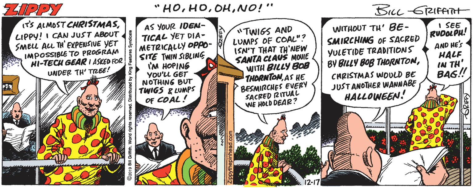Drawing OCR: ZIPPY "HONO!" BILL GRIFATH IT'S ALMOST CHRISTMASLIPPY! I CAN JUST ABOUT SMELL ALL TH' EXPENSIVE YET IMPOSSIBLE TO PROGRAM HI-TECH GEAR I ASKED FOR UNDER TH' TREE! AS YOUR IDEN- TICAL YET DIA- METRICALLY OPPO- SITE TWIN SIBLING 'M HOPING YOU'LL GET NOTHING BUT TWIGS & LUMPS OF COAL! "TWIGS AND LUMPS OF COAL"? ISN'T THAT TH'NEW SANTA CLAUS MOUIE WITH BILLY B08 THORNTONAS HE BESMIRCHES EVERY SACRED RITUAL WE HOLD DEAR? WITHOUT TH' BE- SMIRCHING OF SACRED YULETIDE TRADITIONS BY BILLY BOB THORNTONI SEE RUDOLPH! AND HE'S HALF IN TH' BA6!! CHRISTMAS WOULD BE JUST ANOTHER WANNABE HALLOWEEN! 12-17 Griftith. World rights reserved. Distributed by Zipoythepinhead.co ZIPPY "HONO!" BILL GRIFATH IT'S ALMOST CHRISTMASLIPPY! I CAN JUST ABOUT SMELL ALL TH' EXPENSIVE YET IMPOSSIBLE TO PROGRAM HI-TECH GEAR I ASKED FOR UNDER TH' TREE! AS YOUR IDEN- TICAL YET DIA- METRICALLY OPPO- SITE TWIN SIBLING 'M HOPING YOU'LL GET NOTHING BUT TWIGS & LUMPS OF COAL! "TWIGS AND LUMPS OF COAL"? ISN'T THAT TH'NEW SANTA CLAUS MOUIE WITH BILLY B08 THORNTONAS HE BESMIRCHES EVERY SACRED RITUAL WE HOLD DEAR? WITHOUT TH' BE- SMIRCHING OF SACRED YULETIDE TRADITIONS BY BILLY BOB THORNTONI SEE RUDOLPH! AND HE'S HALF IN TH' BA6!! CHRISTMAS WOULD BE JUST ANOTHER WANNABE HALLOWEEN! 12-17 Griftith. World rights reserved. Distributed by Zipoythepinhead.co