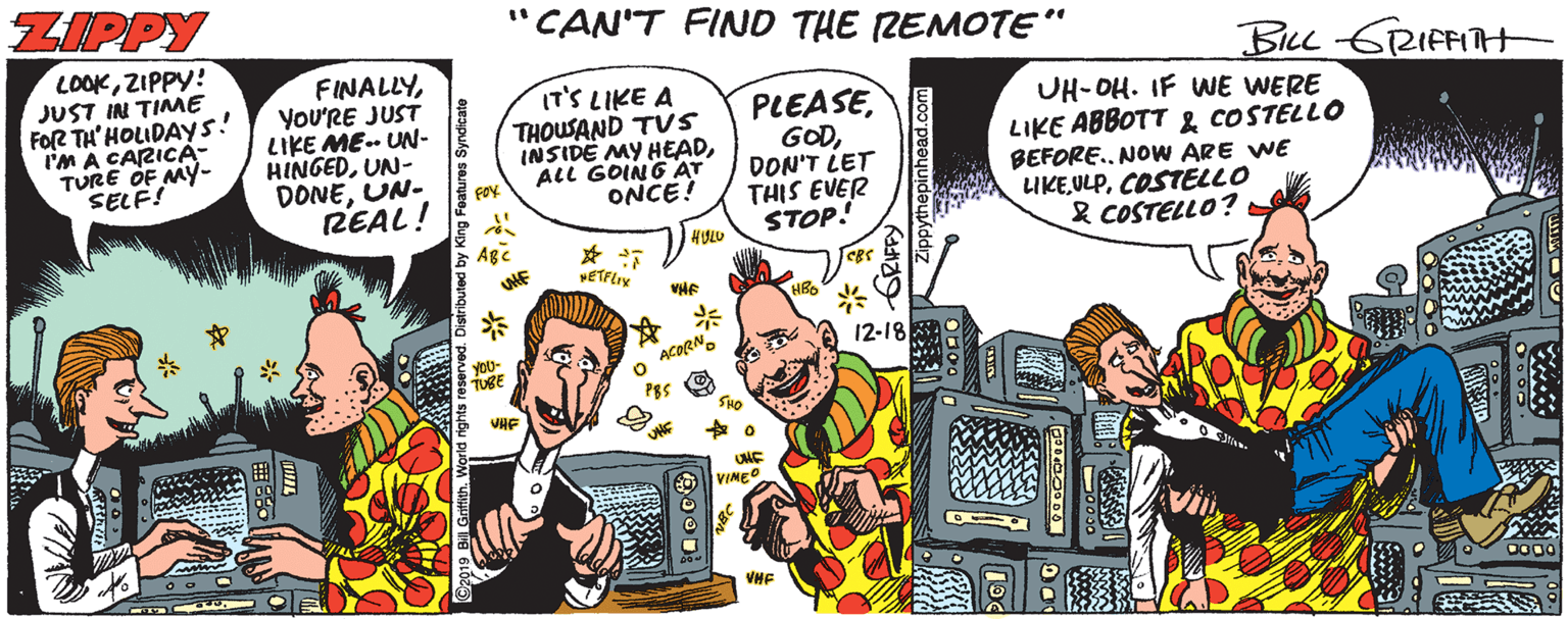 Fiction OCR: ZIPPY "CAN'T FIND THE REMOTE" LOOKZIPPY! JUST IN TIME FoR TH' HOLIDAYS! i'M A CARICA- TURE OF MY- SELF! BLL GRIFFIH FINALLYYOU'RE JUST LIKE ME- UN- HINGEDUN- DONEUN- REAL! IT'S LIKE A THOUSAND TUS INSIDE MY HEADALL GOING AT ONCE! PLEASEDON'T LET THIS EVER STOP! UH-OH. IF WE WERE LIKE ABBOTT & COSTELLO BEFORE.. NOW ARE WE UKEULPCOSTELLO & COSTELLO? VHE * A 12-18 ? ACORN. UNE VINEO VHF ZIPPY "CAN'T FIND THE REMOTE" LOOKZIPPY! JUST IN TIME FoR TH' HOLIDAYS! i'M A CARICA- TURE OF MY- SELF! BLL GRIFFIH FINALLYYOU'RE JUST LIKE ME- UN- HINGEDUN- DONEUN- REAL! IT'S LIKE A THOUSAND TUS INSIDE MY HEADALL GOING AT ONCE! PLEASEDON'T LET THIS EVER STOP! UH-OH. IF WE WERE LIKE ABBOTT & COSTELLO BEFORE.. NOW ARE WE UKEULPCOSTELLO & COSTELLO? VHE * A 12-18 ? ACORN. UNE VINEO VHF