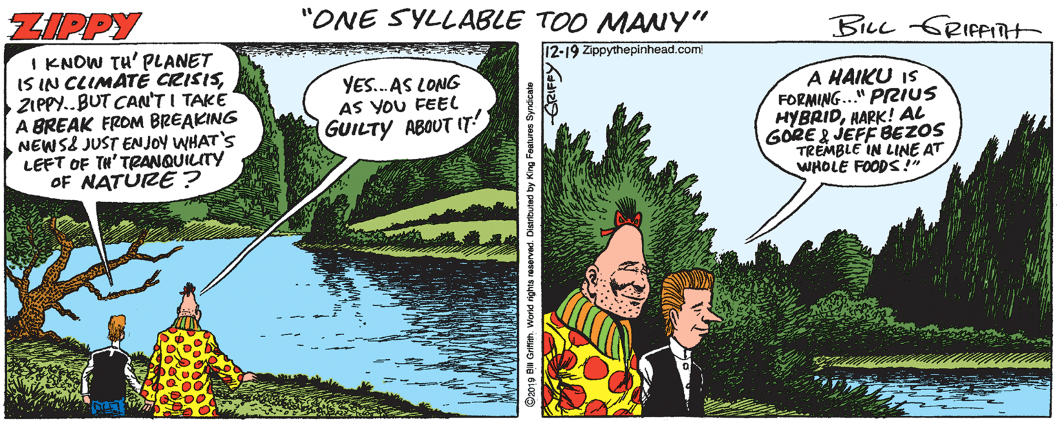 Fictional character OCR: ZIPPY "ONE SYLLABLE TOO MANY" BILL GRIPPITt I KNOW TH' PLANET IS IN CLIMATE CRISISZIPPY..BUT CAN'T I TAKE A BREAK FROM BREAKING NEWS& JUST EN JOY WHAT'S LEFT OF TH' TRANQUILITY OF NATURE ? 12-19 Zippythepinhead.com YES.. AS LONG AS YOU FEEL GUILTY ABOUT IT! A HAIKU IS FORMING.." PRIUS HYBRIDHARK! AL GORE & JEFFBEZOS TREMBLE IN LINE AT WHOLE FOODS!" ©2019 Bill Grifith. World rights reserved. C ZIPPY "ONE SYLLABLE TOO MANY" BILL GRIPPITt I KNOW TH' PLANET IS IN CLIMATE CRISISZIPPY..BUT CAN'T I TAKE A BREAK FROM BREAKING NEWS& JUST EN JOY WHAT'S LEFT OF TH' TRANQUILITY OF NATURE ? 12-19 Zippythepinhead.com YES.. AS LONG AS YOU FEEL GUILTY ABOUT IT! A HAIKU IS FORMING.." PRIUS HYBRIDHARK! AL GORE & JEFFBEZOS TREMBLE IN LINE AT WHOLE FOODS!" ©2019 Bill Grifith. World rights reserved. C