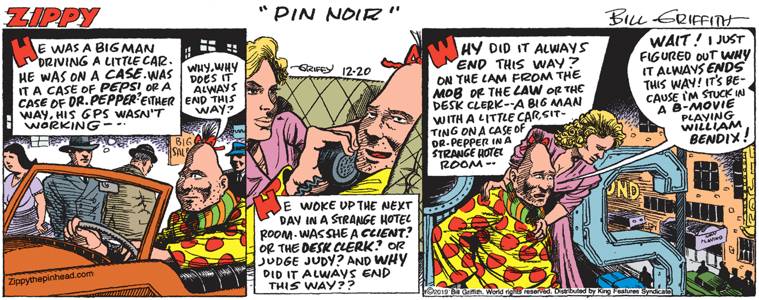 Comic book OCR: ZIPPY "PIN NOIR" BILL ERIFFITH E WAS A BIG MAN DRIVING A LITTLE CAR. HE WAS ON A CASE.WAS IT A CASE OF PEPSI OR A CASE OF DR. PEPPER'EITHEREND THIS WAYHIS GPS WASN'T WORKING- HY DID IT ALWAYS END THIS VWAY? ON THE LAM FROM THE MOB OR THE LAW OR THE DESK CLERK-A BIG MAN WITH A LITTLE CARSIT- TING ON A CASE OF DR-PEPPER INA STRANGE HOTEL ROOM -- WAIT!I JUST FIGURED OUT WHY IT ALWAYS ENDS THIS WAY! IT'S BE- CAUSE IM STUCK IN A B-MOVIE PLAYING WILLIAM BENDIX! WHY.WHY DOES IT ALWAYS GRIFEY 12-20 WAY? BIG OND E WOKE UPTHE NEXT DAY IN A STRANGE HOTEL ROOM. WASSHE A CCIENT? OR THE DESK CLERK? OR JUDGE JUDY? AND WHY DID IT ALWAYS END THIS WAY?? Zippythepinhead.com ©2019 Bil Griftith. World rights reserved. Distributed by King Features Syndicate ZIPPY "PIN NOIR" BILL ERIFFITH E WAS A BIG MAN DRIVING A LITTLE CAR. HE WAS ON A CASE.WAS IT A CASE OF PEPSI OR A CASE OF DR. PEPPER'EITHEREND THIS WAYHIS GPS WASN'T WORKING- HY DID IT ALWAYS END THIS VWAY? ON THE LAM FROM THE MOB OR THE LAW OR THE DESK CLERK-A BIG MAN WITH A LITTLE CARSIT- TING ON A CASE OF DR-PEPPER INA STRANGE HOTEL ROOM -- WAIT!I JUST FIGURED OUT WHY IT ALWAYS ENDS THIS WAY! IT'S BE- CAUSE IM STUCK IN A B-MOVIE PLAYING WILLIAM BENDIX! WHY.WHY DOES IT ALWAYS GRIFEY 12-20 WAY? BIG OND E WOKE UPTHE NEXT DAY IN A STRANGE HOTEL ROOM. WASSHE A CCIENT? OR THE DESK CLERK? OR JUDGE JUDY? AND WHY DID IT ALWAYS END THIS WAY?? Zippythepinhead.com ©2019 Bil Griftith. World rights reserved. Distributed by King Features Syndicate