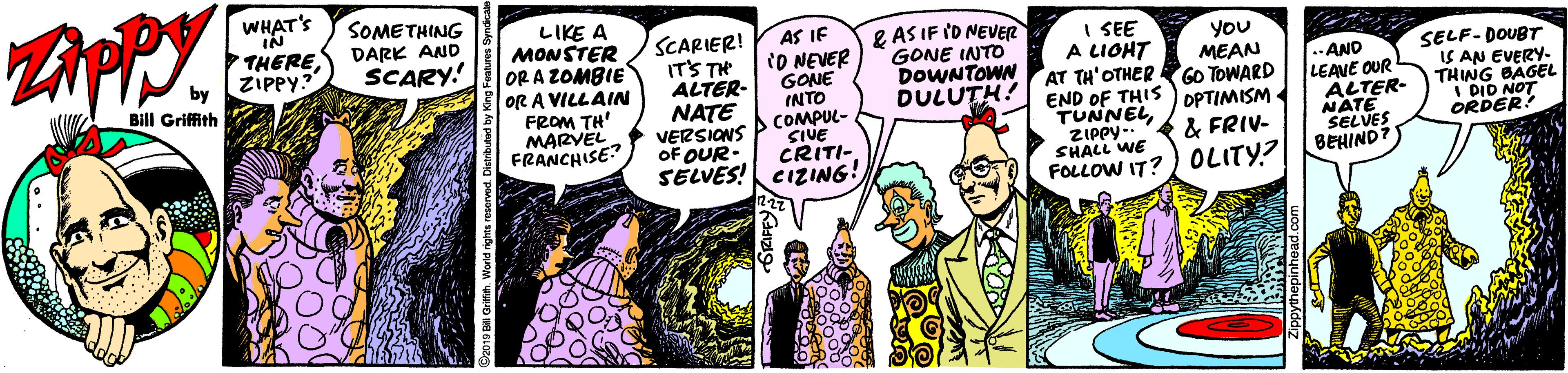 Publication OCR: WHAT'S IN THERE ZIPPY? SOMETHING DARK AND SCARY! LIKE A MONSTER OR A ZOMBIE OR A VILLAIN FROM TH' MARVEL. FRANCHISE AS IF SCARIER! IT'S TH ALTER- NATE VERSIONS OF OUR. e AS IF ID NEVER GONE INTO DOWNTOWN DULUTH! I SEE A LIOHT AT TH'OTHER GO TOWARD END OF THIS PPTIMISM TUNNELZIPPY - & FRIV- SHALL WE FOLLOW IT?) OLITY? YoU MEAN tO NEVER GONE INTO COMPUL- SIVE CRITI- SELVES! CIZING! AND LEANE OUR ALTER- NATE SELVES BEHIND? SELF-DOUBT IS AN EVERY- THNG BAGEL I DID NOT ORDER! Bill Griffith WHAT'S IN THERE ZIPPY? SOMETHING DARK AND SCARY! LIKE A MONSTER OR A ZOMBIE OR A VILLAIN FROM TH' MARVEL. FRANCHISE AS IF SCARIER! IT'S TH ALTER- NATE VERSIONS OF OUR. e AS IF ID NEVER GONE INTO DOWNTOWN DULUTH! I SEE A LIOHT AT TH'OTHER GO TOWARD END OF THIS PPTIMISM TUNNELZIPPY - & FRIV- SHALL WE FOLLOW IT?) OLITY? YoU MEAN tO NEVER GONE INTO COMPUL- SIVE CRITI- SELVES! CIZING! AND LEANE OUR ALTER- NATE SELVES BEHIND? SELF-DOUBT IS AN EVERY- THNG BAGEL I DID NOT ORDER! Bill Griffith