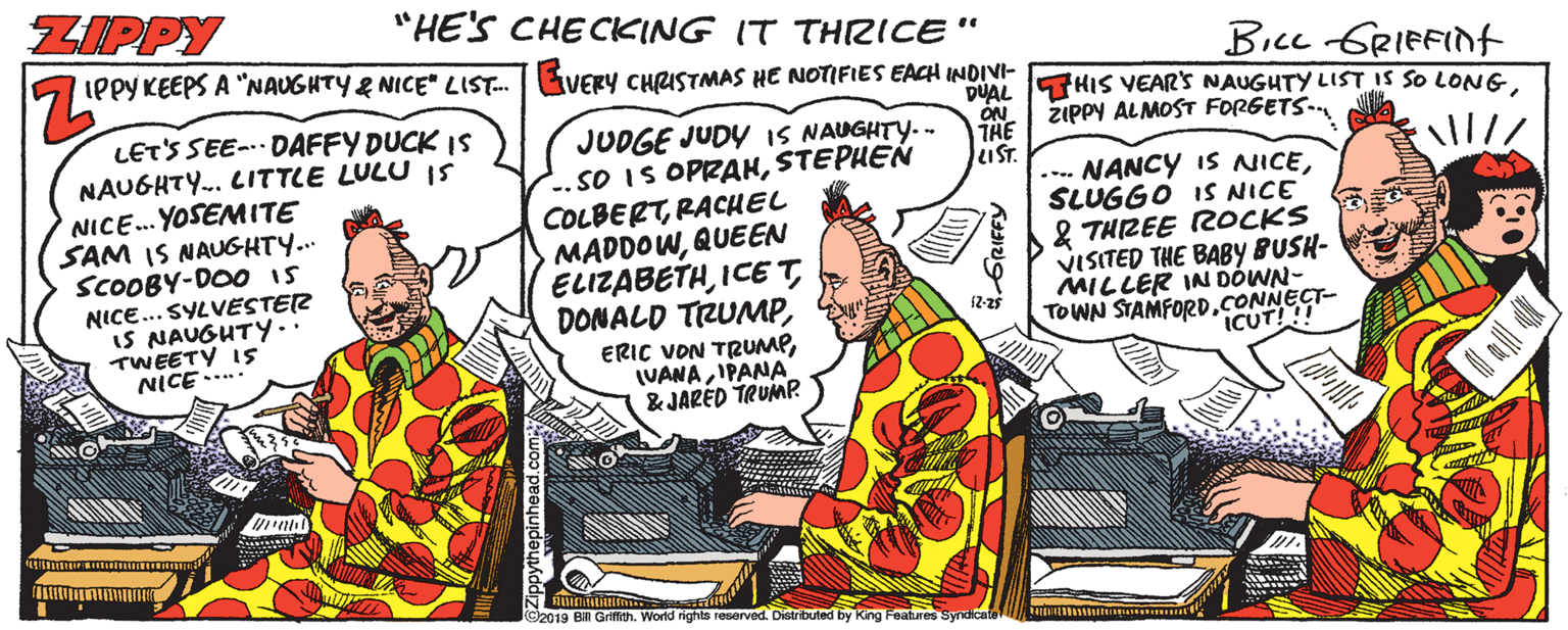 Comics OCR: ZIPPY "HE'S CHECKING IT THRICE" IPPYKEEPS A "NAUGHTY& NICE" LIST. Bice GRIFFInt VERY CHRISTMAS HE NOTIFIES EACH INDIVI- DUAL THIS VEAR'S NAUGHTY LIST IS SO LONGZIPPY ALMOST FORGETS- THE LIST. .... NANCY IS NICESLUGGO IS NICE & THREE ROCKS VISITED THE BABY BUSH- MILLER IN DOWN- LET'S SEE- DAFFY DUCK Is NAUGHTY. CITTLE LULU I5 NICE.. YOSEMITE SAM IS NAUGHTY... SCOOBY-DOO Is NICE... SYLVESTER IS NAUGHTY.. TWEETY IS NICE..... JUDGE JUDY IS NAUGHTY.- ..sO IS OPRAHSTEPHEN COLBERTRACHEL MADDOWQUEEN ELIZABETHIPANA & JARED TRUMP 12-25 TOWN STAMFOR0.CONNECT- ICUT!!! 2019 B Griffith. World nights reserved. Distributed by King Features Syndicafe ZIPPY "HE'S CHECKING IT THRICE" IPPYKEEPS A "NAUGHTY& NICE" LIST. Bice GRIFFInt VERY CHRISTMAS HE NOTIFIES EACH INDIVI- DUAL THIS VEAR'S NAUGHTY LIST IS SO LONGZIPPY ALMOST FORGETS- THE LIST. .... NANCY IS NICESLUGGO IS NICE & THREE ROCKS VISITED THE BABY BUSH- MILLER IN DOWN- LET'S SEE- DAFFY DUCK Is NAUGHTY. CITTLE LULU I5 NICE.. YOSEMITE SAM IS NAUGHTY... SCOOBY-DOO Is NICE... SYLVESTER IS NAUGHTY.. TWEETY IS NICE..... JUDGE JUDY IS NAUGHTY.- ..sO IS OPRAHSTEPHEN COLBERTRACHEL MADDOWQUEEN ELIZABETHDONALD TRUMPERIC VON TRUMPIPANA & JARED TRUMP 12-25 TOWN STAMFOR0.CONNECT- ICUT!!! 2019 B Griffith. World nights reserved. Distributed by King Features Syndicafe