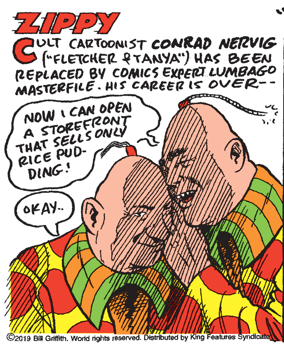 Gesture OCR: ZIPPY ULT CARTOONIST CONRAD NERVIG G "FLETCHER eTANYA") HAS BEEN (REPLACED BY COMICS EXPERT LUMBAGO MASTERFILE . HIS CAREER IS OVER-- NOW I CAN OPEN A STOREFRONT THAT SELLSONLY RICE PUD- DING! OKAY.. ©2019 BIN Griffith. World rights reserved. Distributed by King Features Syndicate ZIPPY ULT CARTOONIST CONRAD NERVIG G "FLETCHER eTANYA") HAS BEEN (REPLACED BY COMICS EXPERT LUMBAGO MASTERFILE . HIS CAREER IS OVER-- NOW I CAN OPEN A STOREFRONT THAT SELLSONLY RICE PUD- DING! OKAY.. ©2019 BIN Griffith. World rights reserved. Distributed by King Features Syndicate