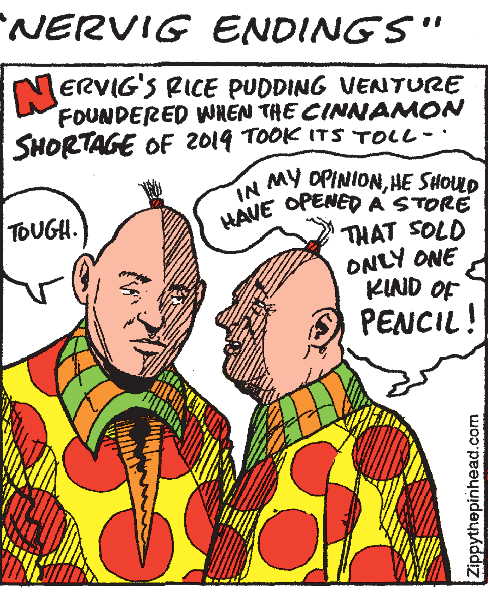 Illustration OCR: NERVIG ENDINGS" MERVIG'S RICE PUDDING VENTURE FOUNDERED WREN THE CINNAMON SHORTAGE OF 2019 TOOK ITS TOLL- IN A MY OPINIONHE SHOUD OPENED A STORE HAVE TOUGH. THAT SOLD ONLY ONE KIND OF PENCIL! Zippythepinhead.com NERVIG ENDINGS" MERVIG'S RICE PUDDING VENTURE FOUNDERED WREN THE CINNAMON SHORTAGE OF 2019 TOOK ITS TOLL- IN A MY OPINIONHE SHOUD OPENED A STORE HAVE TOUGH. THAT SOLD ONLY ONE KIND OF PENCIL! Zippythepinhead.com