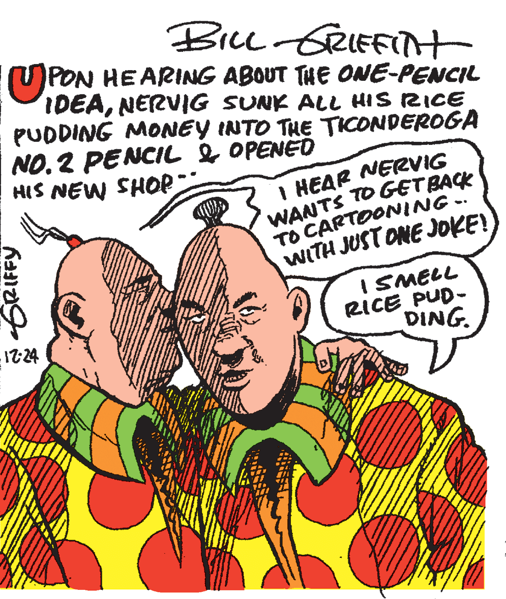 Happy OCR: Brce GeIEfiTt PON HEARING ABOUT THE ONE-PENCIL IDEANERVIG SUNK ALL HIS RICE PUDDING MONEY INTO THE TICONDEROGA NO.2 PENCIL &OPENED HIS NEW SHOP I HEAR NERVIG WANTS TO GETBACK TO CARTOONING. WITH JUST ONE JOKE! I SMELL RICE PUD- DING. GRIFFY Brce GeIEfiTt PON HEARING ABOUT THE ONE-PENCIL IDEANERVIG SUNK ALL HIS RICE PUDDING MONEY INTO THE TICONDEROGA NO.2 PENCIL &OPENED HIS NEW SHOP I HEAR NERVIG WANTS TO GETBACK TO CARTOONING. WITH JUST ONE JOKE! I SMELL RICE PUD- DING. GRIFFY