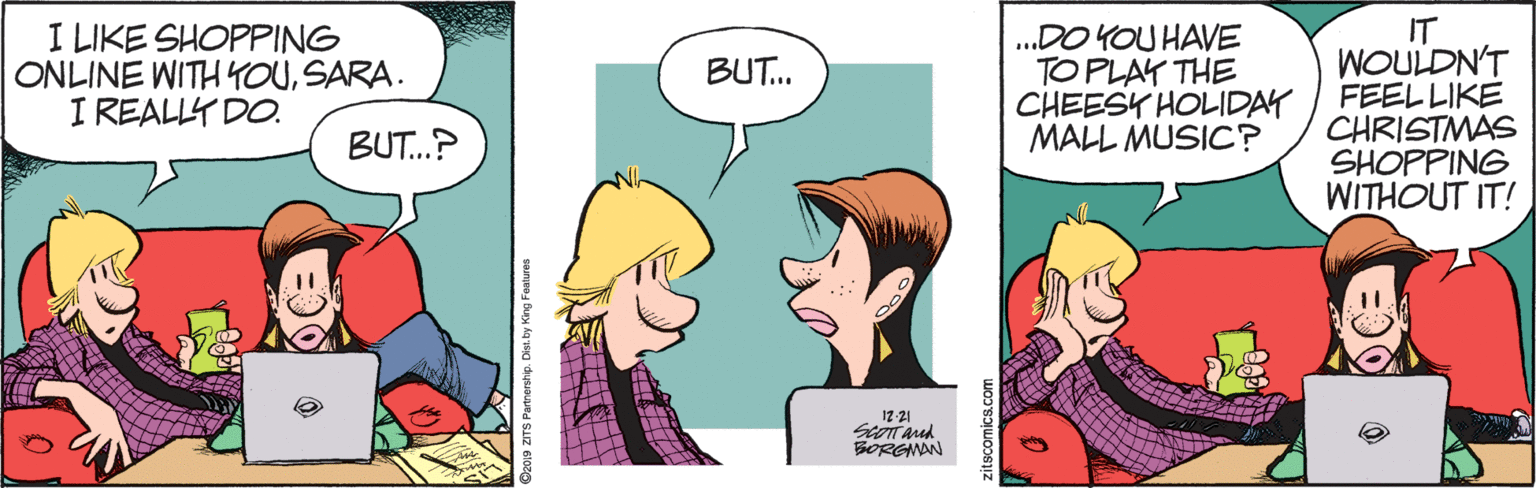 Sharing OCR: I LIKE SHOPPING ONLINE WITH YOUSARA. I REALLY DO. .DO YOU HAVE TO PLAK THE CHEESY HOLIDAY MALL MUSIC? IT WOULDN'T FEELLIKE CHRISTMAS SHOPPING WITHOUT IT! BUT. BUT.? 12-21 BORGINAN zitscomics.com I LIKE SHOPPING ONLINE WITH YOUSARA. I REALLY DO. .DO YOU HAVE TO PLAK THE CHEESY HOLIDAY MALL MUSIC? IT WOULDN'T FEELLIKE CHRISTMAS SHOPPING WITHOUT IT! BUT. BUT.? 12-21 BORGINAN zitscomics.com