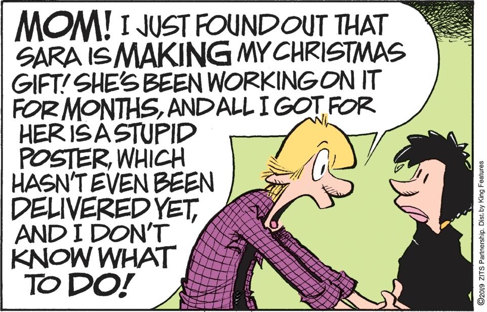 Publication OCR: MOM! I JUST FOUNDOUT THAT SARA IS MAKING MY CHRISTMAS GIFT! SHE'S BEEN WORKING ON IT FOR MONTHSANDALL I GOT FOR HER ISASTUPID POSTERWHICH HASN'T EVEN BEEN DELIVERED YETAND I DON'T KNOW WHAT TO DO! ©2019 ZITS Partnership. Dist. by King Features MOM! I JUST FOUNDOUT THAT SARA IS MAKING MY CHRISTMAS GIFT! SHE'S BEEN WORKING ON IT FOR MONTHSANDALL I GOT FOR HER ISASTUPID POSTERWHICH HASN'T EVEN BEEN DELIVERED YETAND I DON'T KNOW WHAT TO DO! ©2019 ZITS Partnership. Dist. by King Features