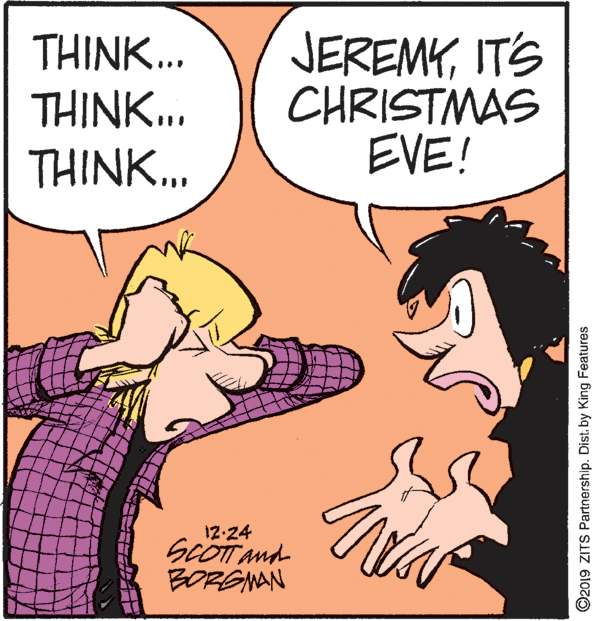 Comic book OCR: JEREMYITS CHRISTMAS EVE! THINK... THINK... THINK... 12-24 SCOTT And BORGNAN ©2019 ZITS Partnership. Dist. by King Features JEREMYITS CHRISTMAS EVE! THINK... THINK... THINK... 12-24 SCOTT And BORGNAN ©2019 ZITS Partnership. Dist. by King Features