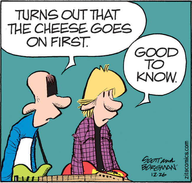 Drawing OCR: TURNS OUT THAT THE CHEESE GOES ON FIRST. GOOD TO KNOW. GoOTTAnd BORGNAN 12-Z6 zitscomics.com TURNS OUT THAT THE CHEESE GOES ON FIRST. GOOD TO KNOW. GoOTTAnd BORGNAN 12-Z6 zitscomics.com
