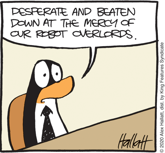 Humour OCR: DESPERATE AND BEATEN DOWN AT THE MERCY OF CUR ROBOT CVERLORDS. Halltt O 2020 Alex Hallattdist. by King Features Syndicate DESPERATE AND BEATEN DOWN AT THE MERCY OF CUR ROBOT CVERLORDS. Halltt O 2020 Alex Hallattdist. by King Features Syndicate