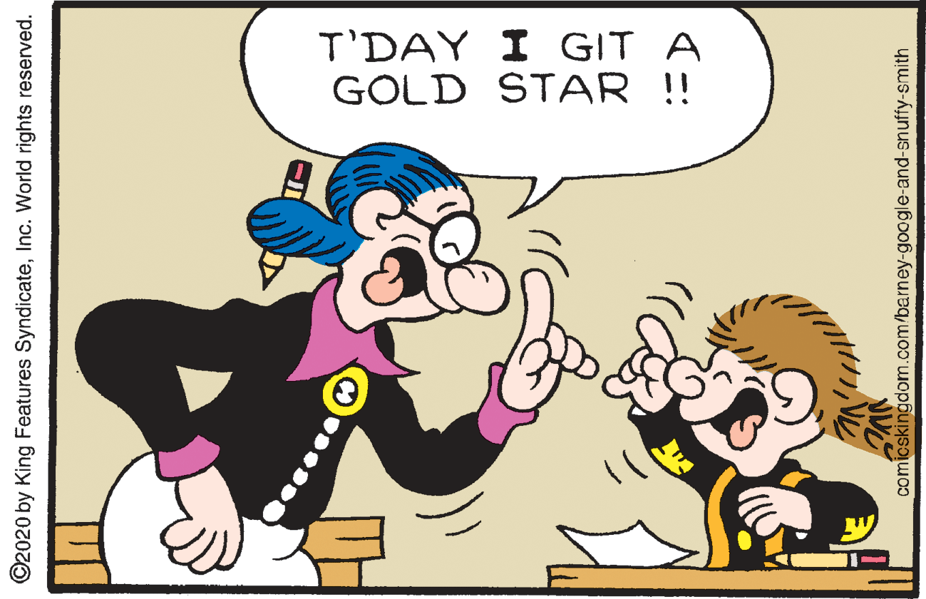 Art OCR: T'DAY I GIT A GOLD STAR !! ©2020 by King Features SyndicateInc. World rights reserved. comicskingdom.com/barney-google-and-snuffy-smith T'DAY I GIT A GOLD STAR !! ©2020 by King Features SyndicateInc. World rights reserved. comicskingdom.com/barney-google-and-snuffy-smith