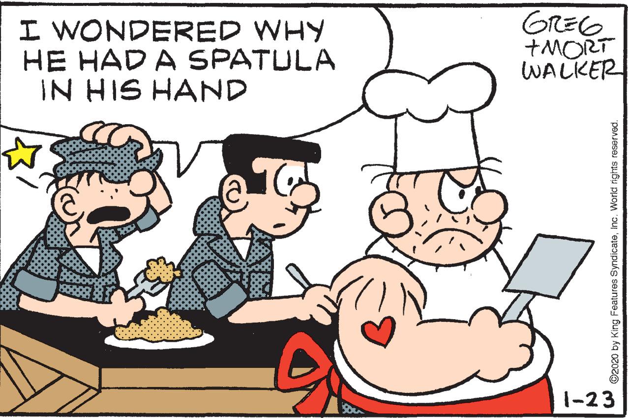 Organism OCR: I WONDERED WHY HE HAD A SPATULA IN HIS HAND GREG +MORT WALKER 1-23 ©2020 by King Features SyndicateInc. World rights reserved. I WONDERED WHY HE HAD A SPATULA IN HIS HAND GREG +MORT WALKER 1-23 ©2020 by King Features SyndicateInc. World rights reserved.