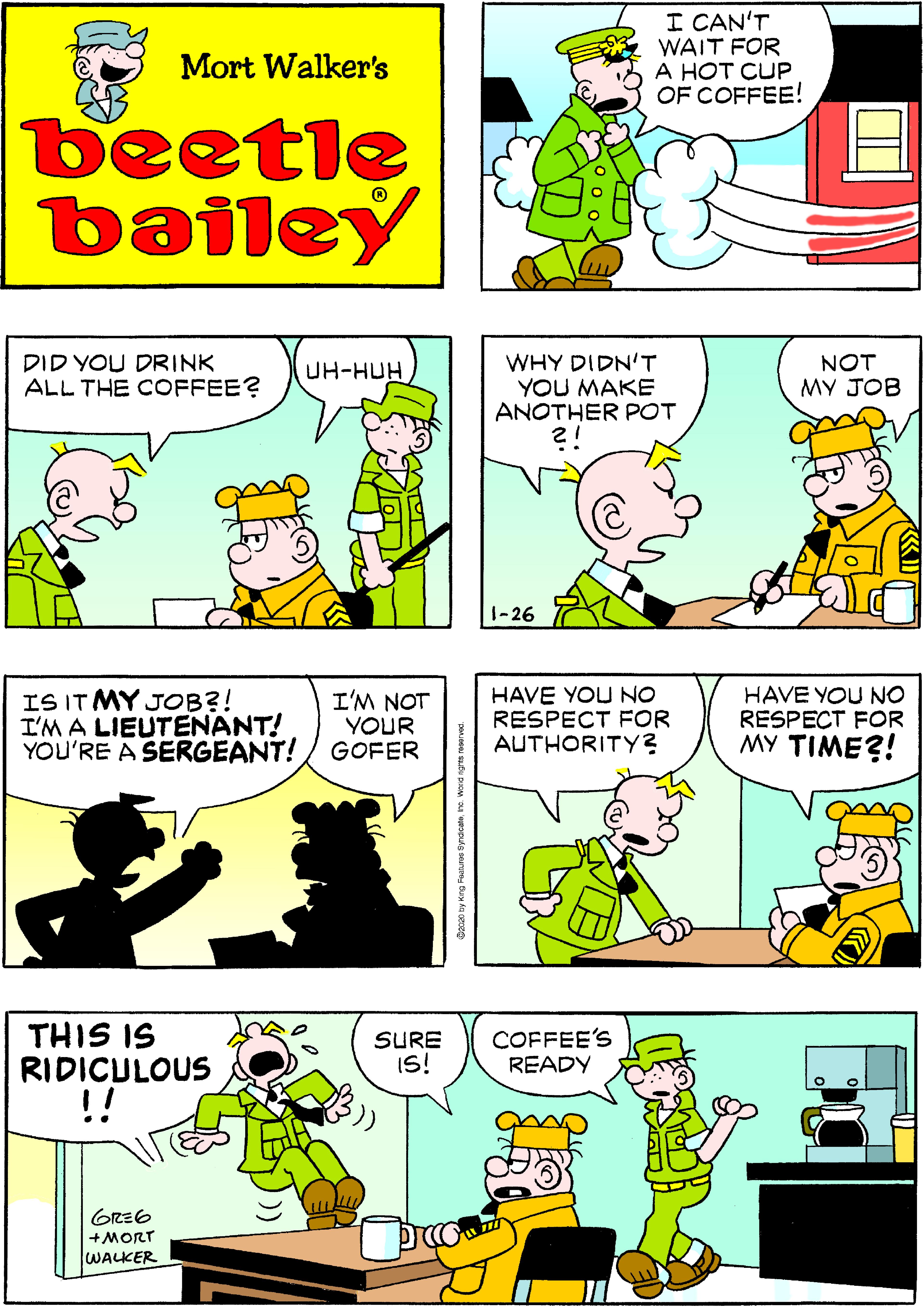 Fiction OCR: I CAN'T WAIT FOR A HOT CUP OF COFFEE! Mort Walker's beetle bailey DID YOU DRINK ALL THE COFFEE? WHY DIDN'T YOU MAKE ANOTHER POT NOT MY JOB UH-HUH 1-26 IS IT MY JOB?! I'M A LIEUTENANT! YOU'RE A SERGEANT! I'M NOT YOUR GOFER HAVE YOU NO RESPECT FOR AUTHORITY? HAVE YOU NO RESPECT FOR MY TIME?! THIS IS RIDICULOUS !! COFFEE'S READY SURE IS! GRE6 +MORT WALKER ?)) I CAN'T WAIT FOR A HOT CUP OF COFFEE! Mort Walker's beetle bailey DID YOU DRINK ALL THE COFFEE? WHY DIDN'T YOU MAKE ANOTHER POT NOT MY JOB UH-HUH 1-26 IS IT MY JOB?! I'M A LIEUTENANT! YOU'RE A SERGEANT! I'M NOT YOUR GOFER HAVE YOU NO RESPECT FOR AUTHORITY? HAVE YOU NO RESPECT FOR MY TIME?! THIS IS RIDICULOUS !! COFFEE'S READY SURE IS! GRE6 +MORT WALKER ? ) )