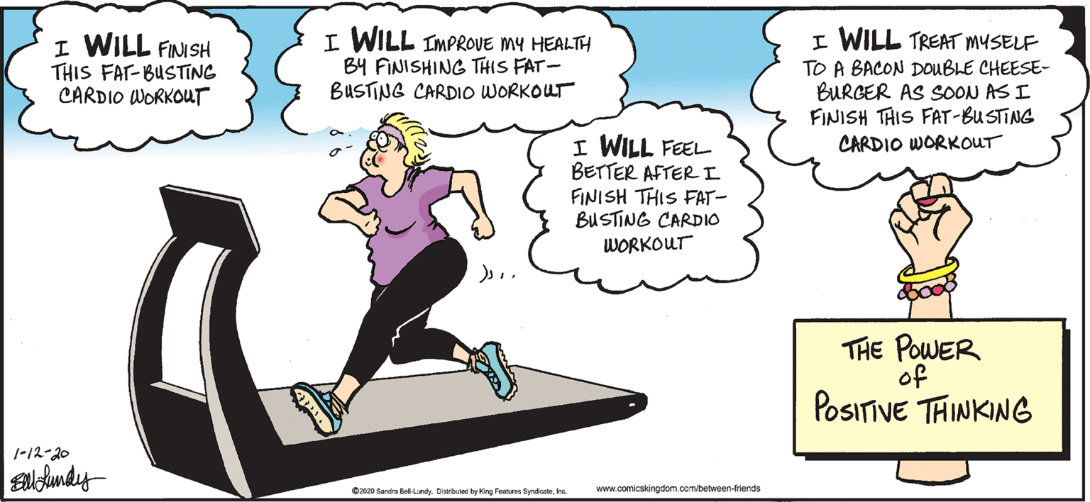 Balance OCR: I WILL TREAT MYSELF I WILL FINISH THIS FAT-BUSTING CARDIO WORKOUT I WILL IMPROVE MY HEALTH B4 FINISHING THIS FAT- BUSTING CARDIO WORKOUT TO A BACON DOUBLE CHEESE- BURGER AS SOON AS I FINISH THIS FAT-BUSTING CARDIO WORKOUT I WILL FEEL BETTER AFTERI FINISH THIS FAT- BUSTING CARDIO WORKOUT THE POWER of POSITIVE THINKING 1-12-20 O2020 Sandra Bell-Lundy. Disributed by King Features Syndicateke. www.comicskingdom.com/between-friends I WILL TREAT MYSELF I WILL FINISH THIS FAT-BUSTING CARDIO WORKOUT I WILL IMPROVE MY HEALTH B4 FINISHING THIS FAT- BUSTING CARDIO WORKOUT TO A BACON DOUBLE CHEESE- BURGER AS SOON AS I FINISH THIS FAT-BUSTING CARDIO WORKOUT I WILL FEEL BETTER AFTERI FINISH THIS FAT- BUSTING CARDIO WORKOUT THE POWER of POSITIVE THINKING 1-12-20 O2020 Sandra Bell-Lundy. Disributed by King Features Syndicateke. www.comicskingdom.com/between-friends