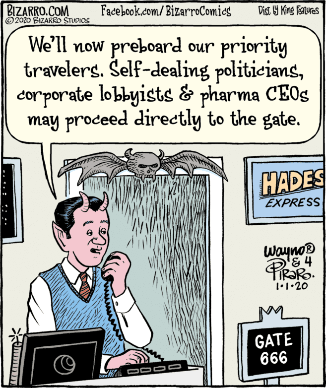 Parallel OCR: BIZARRO.COM © 2020 BIZARRO STUDIOS Facebook.com/BizarroComies Dist Y King Features We'll now preboard our priority travelers. Šelf-dealing politicianscorporate lobbyists & pharma CEOS may prodeed directly to the gate. HADES EXPRESS Wayno '&4 1•1•20 GATE 666 -. :. : ::: BIZARRO.COM © 2020 BIZARRO STUDIOS Facebook.com/BizarroComies Dist Y King Features We'll now preboard our priority travelers. Šelf-dealing politicianscorporate lobbyists & pharma CEOS may prodeed directly to the gate. HADES EXPRESS Wayno '&4 1•1•20 GATE 666 -. :. : :::