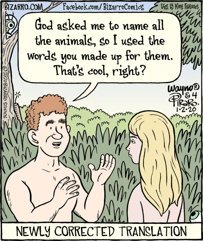 Publication OCR: BIZARRO.COM Facebook.com/BizarroComics Dist 9 King Features God asked me to name all the animalsso I used the Words made for them. 4 you That's coolright? up Wayno® 1•2.20 NEWLY CORRECTED TRANSLATION 2020 BIZARRO STUDIOS BIZARRO.COM Facebook.com/BizarroComics Dist 9 King Features God asked me to name all the animalsso I used the Words made for them. 4 you That's coolright? up Wayno® 1•2.20 NEWLY CORRECTED TRANSLATION 2020 BIZARRO STUDIOS
