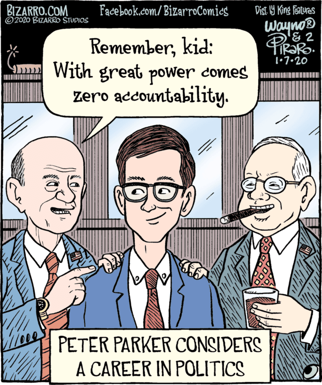Organism OCR: BIZARRO.COM © 2020 BIZARRO STUDIOS Facebook.com/ BizarroComics Dist. 9 King Features Wayno Rememberkid: With great power comes zero accountability. 1•7•20 PETER PARKER CONSIDERS A CAREER IN POLITICS BIZARRO.COM © 2020 BIZARRO STUDIOS Facebook.com/ BizarroComics Dist. 9 King Features Wayno Rememberkid: With great power comes zero accountability. 1•7•20 PETER PARKER CONSIDERS A CAREER IN POLITICS