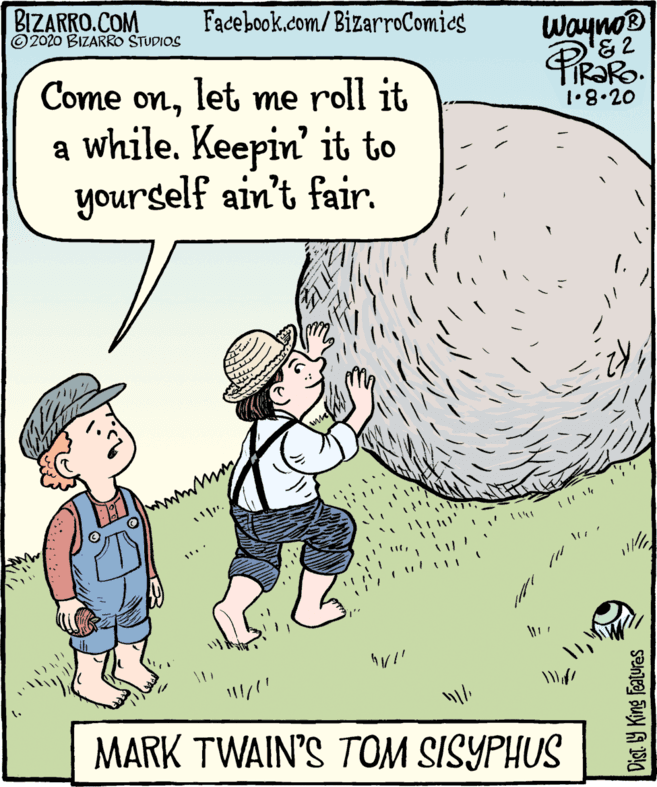 Fiction OCR: BIZARRO.COM © 2020 BIZARRO STUDIOS Facebook.com/BizarroComies Wayno Piesko TIR?RO. Come onlet me roll it a while. Keepin' it to yourself ain't fair. 1•8•20 www MARK TWAIN'S TOM SISYPHUS BIZARRO.COM © 2020 BIZARRO STUDIOS Facebook.com/BizarroComies Wayno Piesko TIR?RO. Come onlet me roll it a while. Keepin' it to yourself ain't fair. 1•8•20 www MARK TWAIN'S TOM SISYPHUS
