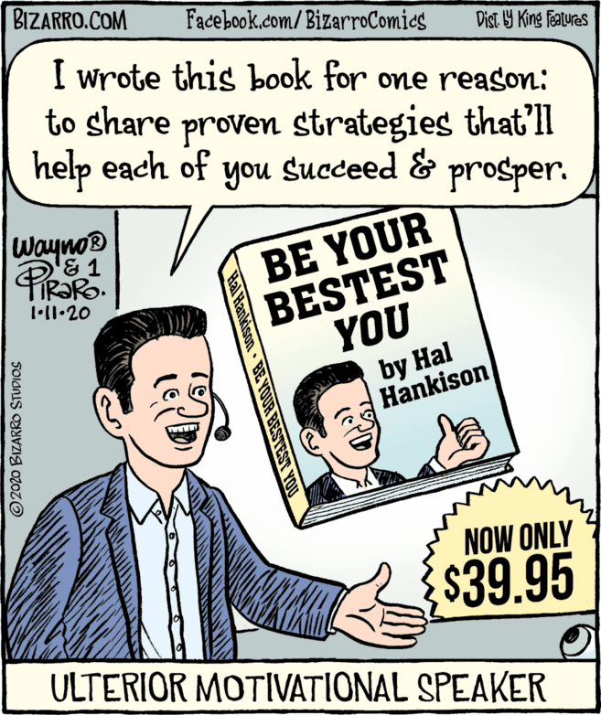 Publication OCR: BIZARRO.COM Facebook.com/BizarroComics Dist Y King Features I wrote this book for one reason: to share proven strategies that'll help each of you Succeed & prosper. wayno® & 1 BE YOUR BESTEST YOU by Hal Hankison NOW ONLY $39.95 ULTERIOR MOTIVATIONAL SPEAKER Hal Hankison BE YOUR BESTEST YO © 2020 BIZARRO STUDIOS BIZARRO.COM Facebook.com/BizarroComics Dist Y King Features I wrote this book for one reason: to share proven strategies that'll help each of you Succeed & prosper. wayno® & 1 BE YOUR BESTEST YOU by Hal Hankison NOW ONLY $39.95 ULTERIOR MOTIVATIONAL SPEAKER Hal Hankison BE YOUR BESTEST YO © 2020 BIZARRO STUDIOS