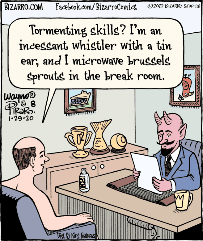 Humour OCR: BIZARRO.COM Facebook.com/BizarroComics © 2020 BIZARRO STUDIOS Tormenting skills? I'm an incessant whistler with a tin earand I microwave brugsels Sprouts in the break room. wayno® TIR?RO. 1•29.20 Dist y King Features BIZARRO.COM Facebook.com/BizarroComics © 2020 BIZARRO STUDIOS Tormenting skills? I'm an incessant whistler with a tin earand I microwave brugsels Sprouts in the break room. wayno® TIR?RO. 1•29.20 Dist y King Features