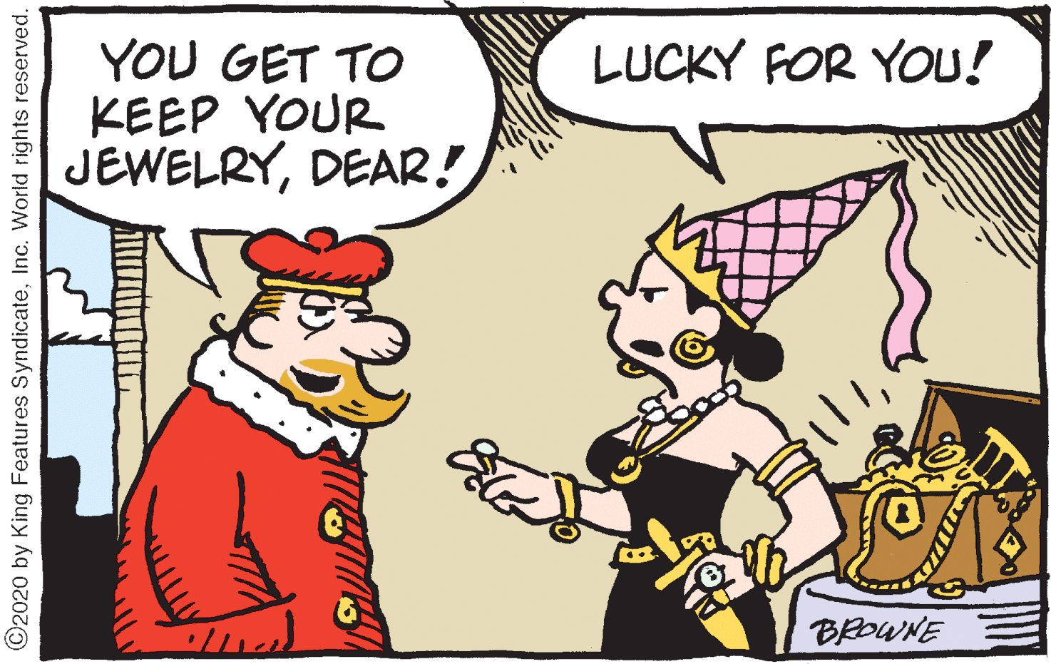 Animated cartoon OCR: YOU GET TO KEEP YOUR JEWELRYDEAR! LUCKY FOR YOU! BROWNE ©2020 by King Features SyndicateInc. World rights reserved. YOU GET TO KEEP YOUR JEWELRYDEAR! LUCKY FOR YOU! BROWNE ©2020 by King Features SyndicateInc. World rights reserved.