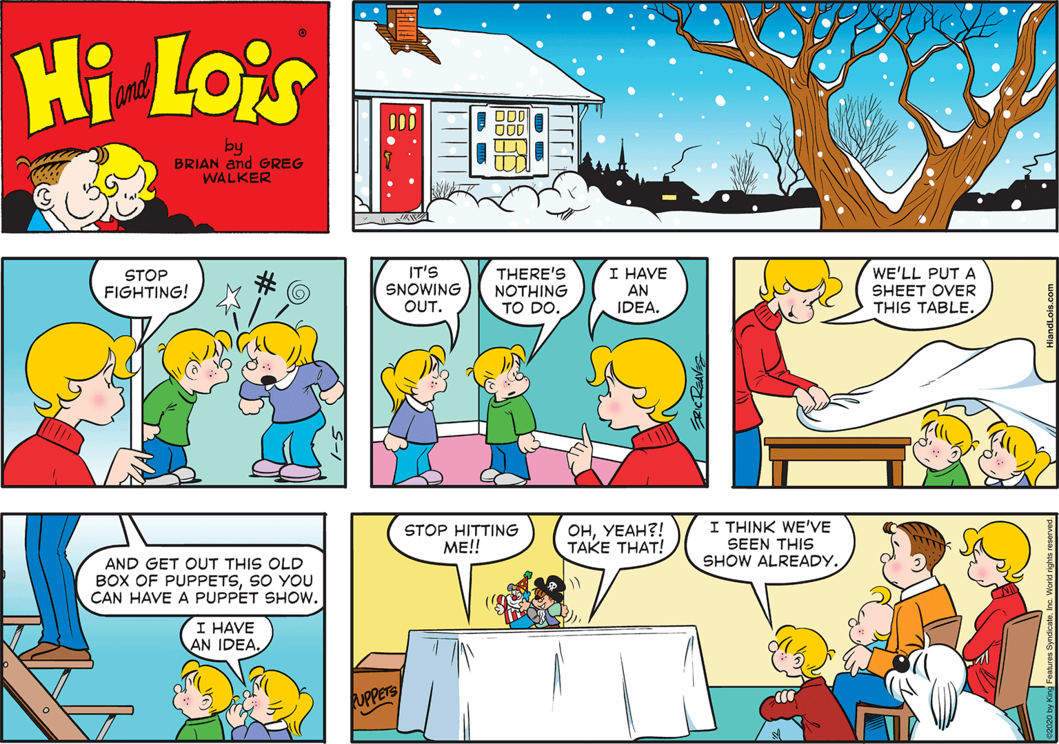 Mammal OCR: Hi Lois and ODD by BRIAN and GREG WALKER STOP FIGHTING! IT'S SNOWING OUT. THERE'S NOTHING TO DO. I HAVE AN IDEA. WE'LL PUT A SHEET OVER THIS TABLE. AND GET OUT THIS OLD BOX OF PUPPETSSO YOU CAN HAVE A PUPPET SHOW. STOP HITTING ??!! ???????! TAKE THAT! I THINK WE'VE SEEN THIS SHOW ALREADY. I HAVE AN IDEA. UPPERS Hi Lois and ODD by BRIAN and GREG WALKER STOP FIGHTING! IT'S SNOWING OUT. THERE'S NOTHING TO DO. I HAVE AN IDEA. WE'LL PUT A SHEET OVER THIS TABLE. AND GET OUT THIS OLD BOX OF PUPPETSSO YOU CAN HAVE A PUPPET SHOW. STOP HITTING ??!! ???????! TAKE THAT! I THINK WE'VE SEEN THIS SHOW ALREADY. I HAVE AN IDEA. UPPERS