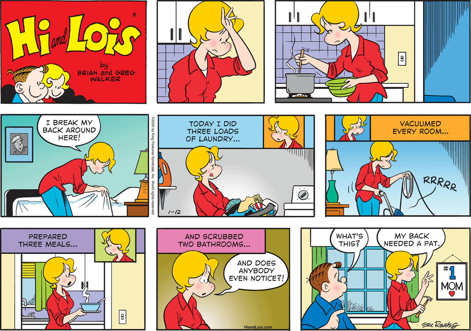 Human OCR: Hi Lois and by BRIAN and GREG WALKER I BREAK MY BACK AROUND HERE! TODAY I DID THREE LOADS OF LAUNDRY... VACUUMED EVERY ROOM... RRRRR 1-12 PREPARED THREE MEALS... AND SCRUBBED TWO BATHROOMS... WHAT'S THIS? MY BACK NEEDED A PAT. AND DOES ANYBODY EVEN NOTICE?! *1 MOM HiandLois.com Hi Lois and by BRIAN and GREG WALKER I BREAK MY BACK AROUND HERE! TODAY I DID THREE LOADS OF LAUNDRY... VACUUMED EVERY ROOM... RRRRR 1-12 PREPARED THREE MEALS... AND SCRUBBED TWO BATHROOMS... WHAT'S THIS? MY BACK NEEDED A PAT. AND DOES ANYBODY EVEN NOTICE?! *1 MOM HiandLois.com