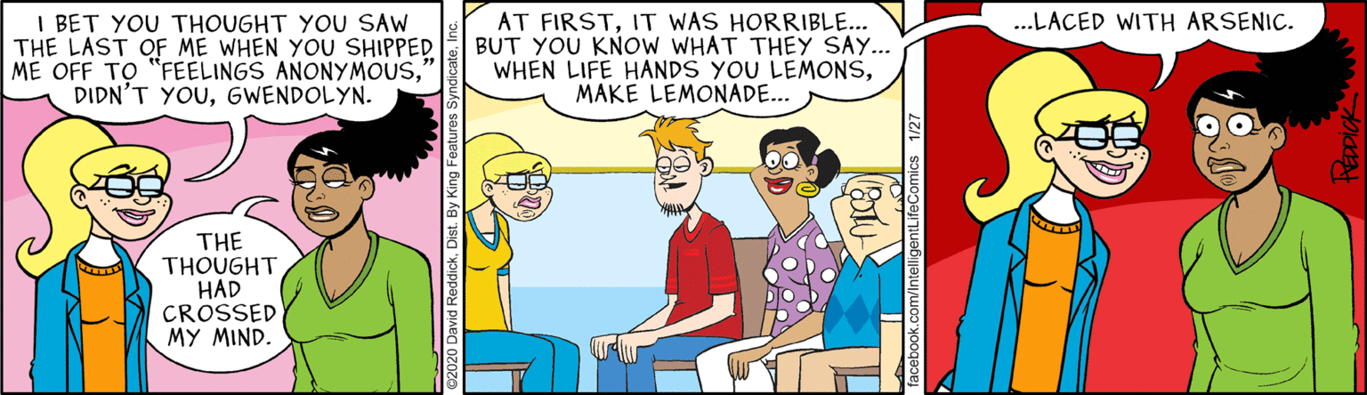 Comic book OCR: I BET YOU THOUGHT YOU SAW THE LAST OF ME WHEN YOU SHIPPED ME OFF TO "FEELINGS ANONYMOUSGWENDOLYN. ...LACED WITH ARSENIC. AT FIRSTIT WAS HORRIBLE... BUT YOU KNOW WHAT THEY SAY... WHEN LIFE HANDS YOU LEMONSMAKE LEMONADE... THE THOUGHT HAD CROSSED MY MIND. @2020 Da entLifeComics HEDDICK I BET YOU THOUGHT YOU SAW THE LAST OF ME WHEN YOU SHIPPED ME OFF TO "FEELINGS ANONYMOUSDIDN'T YOUGWENDOLYN. ...LACED WITH ARSENIC. AT FIRSTIT WAS HORRIBLE... BUT YOU KNOW WHAT THEY SAY... WHEN LIFE HANDS YOU LEMONSMAKE LEMONADE... THE THOUGHT HAD CROSSED MY MIND. @2020 Da entLifeComics HEDDICK
