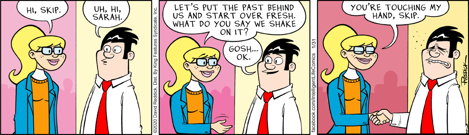 Fictional character OCR: YOU'RE TOUCHING MY HANDSKIP. LET'S PUT THE PAST BEHIND US AND START OVER FRESH. WHAT DO YOU SAY WE SHAKE ON IT? HISKIP. UHSARAH. GOSH... OK. YOU'RE TOUCHING MY HANDSKIP. LET'S PUT THE PAST BEHIND US AND START OVER FRESH. WHAT DO YOU SAY WE SHAKE ON IT? HISKIP. UHSARAH. GOSH... OK.
