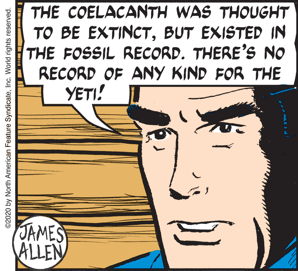 Font OCR: THE COELACANTH WAS THOUGHT TO BE EXTINCTBUT EXISTED IN THE FOSSIL RECORD. THERE'S NO RECORD OF ANY KIND FOR THE YETI! JAMES ALLEN ©2020 by North American Feature SyndicateInc. World rights reserved. THE COELACANTH WAS THOUGHT TO BE EXTINCTBUT EXISTED IN THE FOSSIL RECORD. THERE'S NO RECORD OF ANY KIND FOR THE YETI! JAMES ALLEN ©2020 by North American Feature SyndicateInc. World rights reserved.