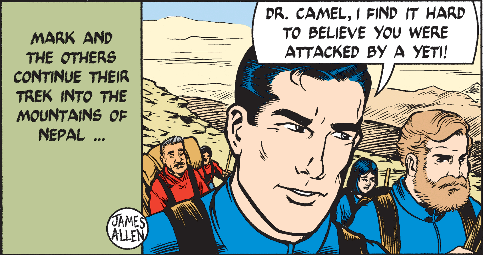 Art OCR: DR. CAMELI FIND IT HARD TO BELIEVE YOU WERE ATTACKED BY A YETI! MARK AND THE OTHERS CONTINUE THEIR TREK INTO THE MOUNTAINS OF NEPAL . JAMES ALLEN DR. CAMELI FIND IT HARD TO BELIEVE YOU WERE ATTACKED BY A YETI! MARK AND THE OTHERS CONTINUE THEIR TREK INTO THE MOUNTAINS OF NEPAL . JAMES ALLEN