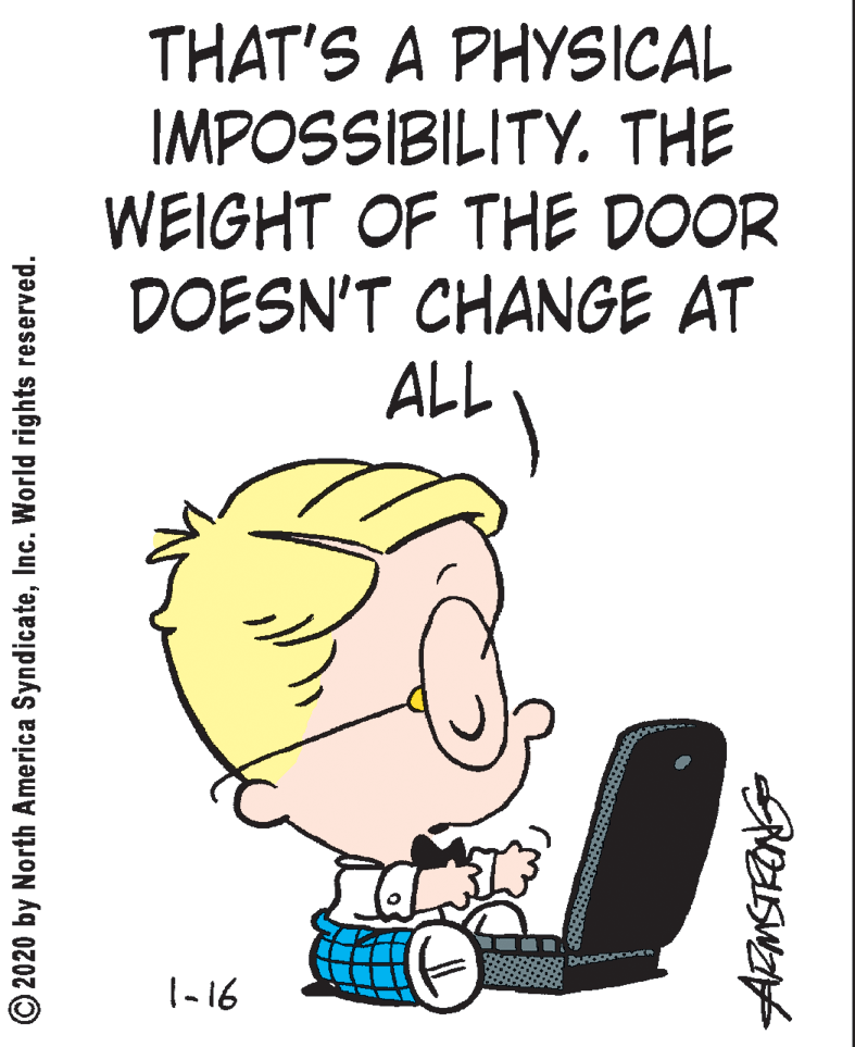 Humour OCR: THAT'S A PHYSICAL IMPOSSIBILITY. THE WEIGHT OF THE DOOR DOESN'T CHANGE AT ALL |-16 © 2020 by North America SyndicateInc. World rights reserved. THAT'S A PHYSICAL IMPOSSIBILITY. THE WEIGHT OF THE DOOR DOESN'T CHANGE AT ALL |-16 © 2020 by North America SyndicateInc. World rights reserved.