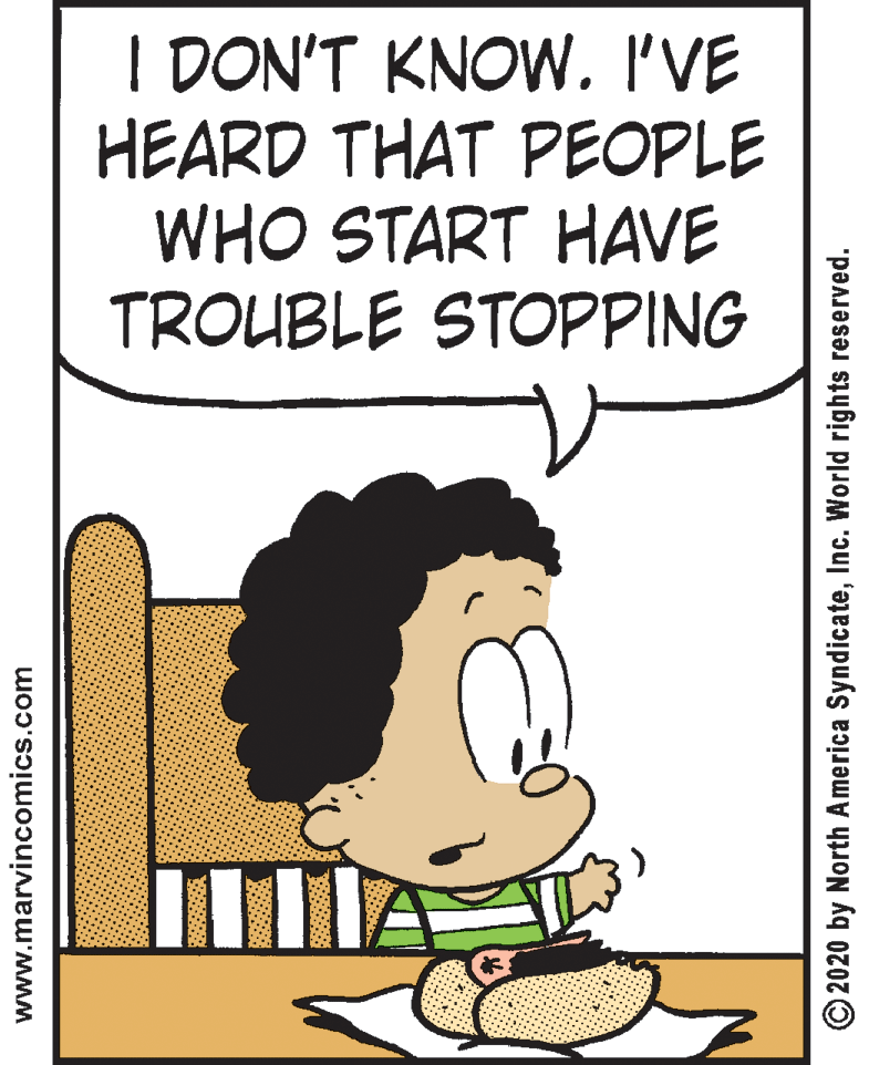 Clip art OCR: I DON'T KNOW. I'VE HEARD THAT PEOPLE WHO START HAVE TROUBLE STOPPING www.marvincomics.com © 2020 by North America SyndicateInc. World rights reserved. I DON'T KNOW. I'VE HEARD THAT PEOPLE WHO START HAVE TROUBLE STOPPING www.marvincomics.com © 2020 by North America SyndicateInc. World rights reserved.